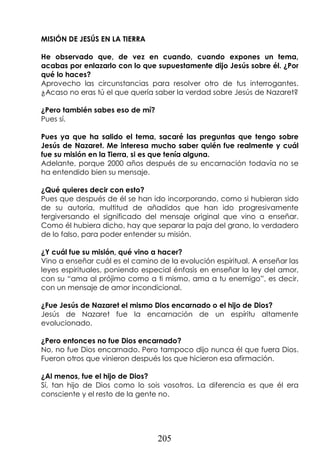 205
MISIÓN DE JESÚS EN LA TIERRA
He observado que, de vez en cuando, cuando expones un tema,
acabas por enlazarlo con lo que supuestamente dijo Jesús sobre él. ¿Por
qué lo haces?
Aprovecho las circunstancias para resolver otro de tus interrogantes.
¿Acaso no eras tú el que quería saber la verdad sobre Jesús de Nazaret?
¿Pero también sabes eso de mí?
Pues sí.
Pues ya que ha salido el tema, sacaré las preguntas que tengo sobre
Jesús de Nazaret. Me interesa mucho saber quién fue realmente y cuál
fue su misión en la Tierra, si es que tenía alguna.
Adelante, porque 2000 años después de su encarnación todavía no se
ha entendido bien su mensaje.
¿Qué quieres decir con esto?
Pues que después de él se han ido incorporando, como si hubieran sido
de su autoría, multitud de añadidos que han ido progresivamente
tergiversando el significado del mensaje original que vino a enseñar.
Como él hubiera dicho, hay que separar la paja del grano, lo verdadero
de lo falso, para poder entender su misión.
¿Y cuál fue su misión, qué vino a hacer?
Vino a enseñar cuál es el camino de la evolución espiritual. A enseñar las
leyes espirituales, poniendo especial énfasis en enseñar la ley del amor,
con su “ama al prójimo como a ti mismo, ama a tu enemigo”, es decir,
con un mensaje de amor incondicional.
¿Fue Jesús de Nazaret el mismo Dios encarnado o el hijo de Dios?
Jesús de Nazaret fue la encarnación de un espíritu altamente
evolucionado.
¿Pero entonces no fue Dios encarnado?
No, no fue Dios encarnado. Pero tampoco dijo nunca él que fuera Dios.
Fueron otros que vinieron después los que hicieron esa afirmación.
¿Al menos, fue el hijo de Dios?
Sí, tan hijo de Dios como lo sois vosotros. La diferencia es que él era
consciente y el resto de la gente no.
 