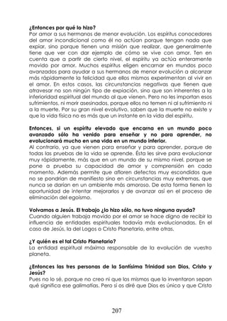 207
¿Entonces por qué lo hizo?
Por amor a sus hermanos de menor evolución. Los espíritus conocedores
del amor incondicional como él no actúan porque tengan nada que
expiar, sino porque tienen una misión que realizar, que generalmente
tiene que ver con dar ejemplo de cómo se vive con amor. Ten en
cuenta que a partir de cierto nivel, el espíritu ya actúa enteramente
movido por amor. Muchos espíritus eligen encarnar en mundos poco
avanzados para ayudar a sus hermanos de menor evolución a alcanzar
más rápidamente la felicidad que ellos mismos experimentan al vivir en
el amor. En estos casos, las circunstancias negativas que tienen que
atravesar no son ningún tipo de expiación, sino que son inherentes a la
inferioridad espiritual del mundo al que vienen. Pero no les importan esos
sufrimientos, ni morir asesinados, porque ellos no temen ni al sufrimiento ni
a la muerte. Por su gran nivel evolutivo, saben que la muerte no existe y
que la vida física no es más que un instante en la vida del espíritu.
Entonces, si un espíritu elevado que encarna en un mundo poco
avanzado sólo ha venido para enseñar y no para aprender, no
evolucionará mucho en una vida en un mundo inferior.
Al contrario, ya que vienen para enseñar y para aprender, porque de
todas las pruebas de la vida se aprende. Ésta les sirve para evolucionar
muy rápidamente, más que en un mundo de su mismo nivel, porque se
pone a prueba su capacidad de amor y comprensión en cada
momento. Además permite que afloren defectos muy escondidos que
no se pondrían de manifiesto sino en circunstancias muy extremas, que
nunca se darían en un ambiente más amoroso. De esta forma tienen la
oportunidad de intentar mejorarlos y de avanzar así en el proceso de
eliminación del egoísmo.
Volvamos a Jesús. El trabajo ¿lo hizo sólo, no tuvo ninguna ayuda?
Cuando alguien trabaja movido por el amor se hace digno de recibir la
influencia de entidades espirituales todavía más evolucionadas. En el
caso de Jesús, la del Logos o Cristo Planetario, entre otras.
¿Y quién es el tal Cristo Planetario?
La entidad espiritual máxima responsable de la evolución de vuestro
planeta.
¿Entonces las tres personas de la Santísima Trinidad son Dios, Cristo y
Jesús?
Pues no lo sé, porque no creo ni que los mismos que lo inventaron sepan
qué significa ese galimatías. Pero sí os diré que Dios es único y que Cristo
 
