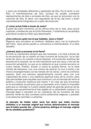 208
y Jesús son entidades diferentes y separadas de Dios. Por lo tanto, ni son
Dios, ni manifestaciones de Dios, aunque los podéis considerar
representantes de Dios o enviados de Dios, ya que se armonizan con la
voluntad de Dios. Es decir, son seguidores de la ley del amor y están
voluntariamente integrados en su plan de evolución.
¿Y cómo actuó Cristo a través de Jesús?
A partir de cierto momento, en los últimos años de su vida, Jesús actuó
inspirado y fortalecido por el Cristo Planetario. Y realmente lo necesitaba
para llevar acabo la misión que desempeñó.
¿Pero entonces quién era el que hablaba, Jesús o Cristo?
Digamos que actuaban en simbiosis. Hablaba Jesús con la inspiración
del Cristo. Jesús jamás perdió su conciencia e individualidad, ni su libre
albedrío.
¿Volverá Jesús a encarnar en la Tierra?
El Cristo se manifestará siempre que sea necesario, y lo hará a través de
la encarnación de un espíritu en fase humana de evolución. Ya lo hizo
antes de Jesús y lo volverá a hacer después, si la evolución espiritual del
planeta así lo requiere. No es más importante que sea Jesús u otro ser de
evolución semejante. Lo que ya os adelanto es que cuando encarne un
nuevo Mesías, Profeta, Avatar, o como le queráis llamar, no lo hará
vestido de Nazareno, con una corona de espinas, la cruz a rastras y las
manos ensangrentadas con las heridas de los clavos, como los cristianos
esperan. Será una persona aparentemente normal, pero con una
capacidad de amar y una sabiduría espiritual fuera de lo común, pero
sólo perceptible para aquellos que sintonicen con el mensaje de amor al
prójimo y evolución espiritual que traerá. Y en caso de que encarnara
en la actualidad, los primeros que se opondrían a él y harían lo imposible
para que su mensaje no tuviera calado serían los grandes jerarcas de las
Iglesias que supuestamente le han erigido en su estandarte, porque si su
mensaje llega a penetrar en los corazones de los humanos de este
planeta, tienen los días contados como aristócratas religiosos, y pasarán
a ser personas normales y corrientes.
Al principio de hablar sobre Jesús has dicho que había muchos
añadidos a su mensaje original que incluso distorsionaban el mensaje
que él había querido dar. ¿Cómo podemos distinguir el mensaje original
de los añadidos posteriores?
 
