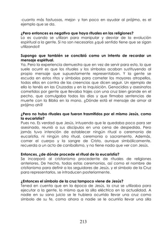 213
-cuanto más fastuosas, mejor- y tan poco en ayudar al prójimo, es el
ejemplo que se da.
¿Pero entonces es negativo que haya rituales en las religiones?
Lo es cuando se utilizan para manipular y desviar de la evolución
espiritual a la gente. Si no son necesarios ¿qué sentido tiene que se sigan
utilizando?
Supongo que también se concibió como un intento de recordar un
mensaje espiritual.
Ya. Pero la experiencia demuestra que en vez de servir para esto, lo que
suele ocurrir es que los rituales y los símbolos acaban sustituyendo al
propio mensaje que supuestamente representaban. Y la gente se
escuda en estos ritos y símbolos para cometer los mayores atropellos,
todos ellos en contra de las creencias que dicen seguir. Un ejemplo de
ello lo tenéis en las Cruzadas y en la Inquisición. Genocidios y asesinatos
cometidos por gente que llevaba trajes con una cruz bien grande en el
pecho, que comulgaba todos los días y que firmaba sentencias de
muerte con la Biblia en la mano. ¿Dónde está el mensaje de amor al
prójimo ahí?
¿Pero no hubo rituales que fueron trasmitidos por el mismo Jesús, como
la eucaristía?
Pues no. Es verdad que Jesús, intuyendo que le quedaba poco para ser
asesinado, reunió a sus discípulos en una cena de despedida. Pero
jamás tuvo intención de establecer ningún ritual o ceremonia de
eucaristía, ni ningún otro ritual, ceremonia o sacramento. Además,
comer el cuerpo y la sangre de Cristo, aunque simbólicamente,
recuerda a un acto de canibalismo, y no tiene nada que ver con Jesús.
Entonces, ¿de dónde procede el ritual de la eucaristía?
Se incorporó al cristianismo procedente de rituales de religiones
anteriores. De hecho, todas estas ceremonias, así como el nombre de
cristianismo para definir a los seguidores de Jesús, y el símbolo de la Cruz
para representarlos, se introducen posteriormente.
¿Entonces el símbolo de la cruz tampoco viene de Jesús?
Tened en cuenta que en la época de Jesús, la cruz se utilizaba para
ejecutar a la gente, lo mismo que la silla eléctrica en la actualidad. A
nadie en su sano juicio se le hubiera ocurrido llevar una cruz como
símbolo de su fe, como ahora a nadie se le ocurriría llevar una silla
 
