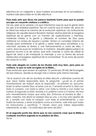 214
eléctrica en un colgante si Jesús hubiera encarnado en la actualidad y
hubiera sido ejecutado en la silla eléctrica.
Pues todo esto que dices me parece bastante fuerte para que lo pueda
encajar un creyente cristiano o católico.
Tal vez, pero es la verdad, y lo que intentamos aquí es que la gente abra
los ojos a la realidad espiritual. Ten en cuenta que la misión de Jesús en
la Tierra fue indicar el camino de la evolución espiritual. Las instituciones
religiosas de aquella época llevaban tiempo obstaculizando el progreso
espiritual de la gente con un montón de supersticiones y mentiras,
metiendo miedo a la gente y utilizando el nombre de Dios para
satisfacer sus ansias de riqueza y poder. Tenían un complejo sistema de
rituales para entretener a la gente y sobre todo para someterlos a su
voluntad, sacarles el dinero y vivir fastuosamente a costa de ellos. Y
como Jesús les puso en evidencia, lo mataron. Aquella iglesia judaica se
parecía mucho a la de ahora, que está viviendo a costa de utilizar la
figura de Jesús y de manipular su mensaje, y con su forma de actuar
obstaculiza el progreso espiritual de la humanidad. Ya es hora de poner
las cosas en su sitio.
Todo este alegato en contra de los rituales está muy bien, pero para un
cristiano, lo que no este recogido en la Biblia…
Pues entonces que revisen el capítulo 12 (versículos 29-34) del Evangelio
de San Marcos, donde se recoge más o menos este mismo mensaje:
“Se le acercó uno de los escribas al oírles discutir; y dándose cuenta de
que Jesús había respondido bien, le preguntó: --¿cuál es el primer
mandamiento de todos? Jesús le respondió: --el primero es: escucha,
Israel: el señor nuestro Dios, el señor uno es. Y amarás al señor tu Dios con
todo tu corazón, con toda tu alma, con toda tu mente y con todas tus
fuerzas. El segundo es éste: amarás a tu prójimo como a ti mismo. No hay
otro mandamiento mayor que estos dos. Entonces el escriba le dijo: --
bien, maestro, has dicho la verdad: Dios es uno, y no hay otro aparte de
él; y amarle con todo el corazón, con todo el entendimiento, y con
todas las fuerzas, y amar al prójimo como a sí mismo, vale más que todos
los holocaustos y sacrificios. Y viendo Jesús que había respondido
sabiamente, le dijo: --no estás lejos del reino de Dios”.
En el segundo punto has dicho que no era correcto creer que la Biblia o
cualquier escritura sagrada es la palabra de Dios.
Así es
 