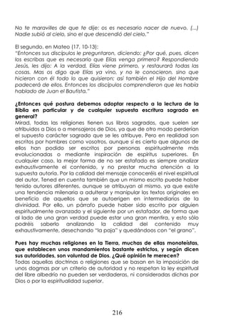216
No te maravilles de que te dije: os es necesario nacer de nuevo. (...)
Nadie subió al cielo, sino el que descendió del cielo.”
El segundo, en Mateo (17, 10-13):
“Entonces sus discípulos le preguntaron, diciendo: ¿Por qué, pues, dicen
los escribas que es necesario que Elías venga primero? Respondiendo
Jesús, les dijo: A la verdad, Elías viene primero, y restaurará todas las
cosas. Mas os digo que Elías ya vino, y no le conocieron, sino que
hicieron con él todo lo que quisieron; así también el Hijo del Hombre
padecerá de ellos. Entonces los discípulos comprendieron que les había
hablado de Juan el Bautista.”
¿Entonces qué postura debemos adoptar respecto a la lectura de la
Biblia en particular y de cualquier supuesta escritura sagrada en
general?
Mirad, todas las religiones tienen sus libros sagrados, que suelen ser
atribuidos a Dios o a mensajeros de Dios, ya que de otro modo perderían
el supuesto carácter sagrado que se les atribuye. Pero en realidad son
escritos por hombres como vosotros, aunque sí es cierto que algunos de
ellos han podido ser escritos por personas espiritualmente más
evolucionadas o mediante inspiración de espíritus superiores. En
cualquier caso, la mejor forma de no ser estafado es siempre analizar
exhaustivamente el contenido, y no prestar mucha atención a la
supuesta autoría. Por la calidad del mensaje conoceréis el nivel espiritual
del autor. Tened en cuenta también que un mismo escrito puede haber
tenido autores diferentes, aunque se atribuyan al mismo, ya que existe
una tendencia milenaria a adulterar y manipular los textos originales en
beneficio de aquellos que se autoerigen en intermediarios de la
divinidad. Por ello, un párrafo puede haber sido escrito por alguien
espiritualmente avanzado y el siguiente por un estafador, de forma que
al lado de una gran verdad puede estar una gran mentira, y esto sólo
podréis saberlo analizando la calidad del contenido muy
exhaustivamente, desechando “la paja” y quedándoos con “el grano”.
Pues hay muchas religiones en la Tierra, muchas de ellas monoteístas,
que establecen unos mandamientos bastante estrictos, y según dicen
sus autoridades, son voluntad de Dios. ¿Qué opinión te merecen?
Todas aquellas doctrinas o religiones que se basan en la imposición de
unos dogmas por un criterio de autoridad y no respetan la ley espiritual
del libre albedrío no pueden ser verdaderas, ni consideradas dichas por
Dios o por la espiritualidad superior.
 