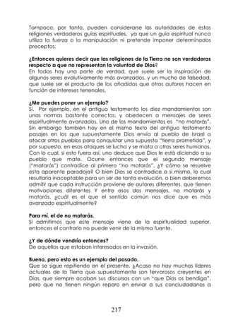 217
Tampoco, por tanto, pueden considerarse las autoridades de estas
religiones verdaderos guías espirituales, ya que un guía espiritual nunca
utiliza la fuerza o la manipulación ni pretende imponer determinados
preceptos.
¿Entonces quieres decir que las religiones de la Tierra no son verdaderas
respecto a que no representan la voluntad de Dios?
En todas hay una parte de verdad, que suele ser la inspiración de
algunos seres evolutivamente más avanzados, y un mucho de falsedad,
que suele ser el producto de los añadidos que otros autores hacen en
función de intereses terrenales.
¿Me puedes poner un ejemplo?
Sí. Por ejemplo, en el antiguo testamento los diez mandamientos son
unas normas bastante correctas, y obedecen a mensajes de seres
espiritualmente avanzados. Uno de los mandamientos es “no matarás”.
Sin embargo también hay en el mismo texto del antiguo testamento
pasajes en los que supuestamente Dios envía al pueblo de Israel a
atacar otros pueblos para conquistar una supuesta “tierra prometida”, y
por supuesto, en esos ataques se lucha y se mata a otros seres humanos.
Con lo cual, si esto fuera así, uno deduce que Dios le está diciendo a su
pueblo que mate. Ocurre entonces que el segundo mensaje
(“matarás”) contradice al primero “no matarás”. ¿Y cómo se resuelve
esta aparente paradoja? O bien Dios se contradice a sí mismo, lo cual
resultaría inaceptable para un ser de tanta evolución, o bien deberemos
admitir que cada instrucción proviene de autores diferentes, que tienen
motivaciones diferentes Y entre esos dos mensajes, no matarás y
matarás, ¿cuál es el que el sentido común nos dice que es más
avanzado espiritualmente?
Para mí, el de no matarás.
Si admitimos que este mensaje viene de la espiritualidad superior,
entonces el contrario no puede venir de la misma fuente.
¿Y de dónde vendría entonces?
De aquellos que estaban interesados en la invasión.
Bueno, pero esto es un ejemplo del pasado.
Que se sigue repitiendo en el presente. ¿Acaso no hay muchos líderes
actuales de la Tierra que supuestamente son fervorosos creyentes en
Dios, que siempre acaban sus discursos con un “que Dios os bendiga”,
pero que no tienen ningún reparo en enviar a sus conciudadanos a
 