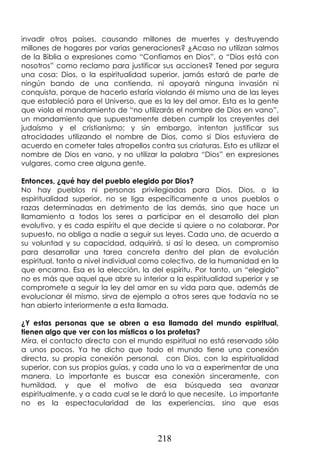 218
invadir otros países, causando millones de muertes y destruyendo
millones de hogares por varias generaciones? ¿Acaso no utilizan salmos
de la Biblia o expresiones como “Confiamos en Dios”, o “Dios está con
nosotros” como reclamo para justificar sus acciones? Tened por segura
una cosa: Dios, o la espiritualidad superior, jamás estará de parte de
ningún bando de una contienda, ni apoyará ninguna invasión ni
conquista, porque de hacerlo estaría violando él mismo una de las leyes
que estableció para el Universo, que es la ley del amor. Esta es la gente
que viola el mandamiento de “no utilizarás el nombre de Dios en vano”,
un mandamiento que supuestamente deben cumplir los creyentes del
judaísmo y el cristianismo; y sin embargo, intentan justificar sus
atrocidades utilizando el nombre de Dios, como si Dios estuviera de
acuerdo en cometer tales atropellos contra sus criaturas. Esto es utilizar el
nombre de Dios en vano, y no utilizar la palabra “Dios” en expresiones
vulgares, como cree alguna gente.
Entonces, ¿qué hay del pueblo elegido por Dios?
No hay pueblos ni personas privilegiadas para Dios. Dios, o la
espiritualidad superior, no se liga específicamente a unos pueblos o
razas determinadas en detrimento de las demás, sino que hace un
llamamiento a todos los seres a participar en el desarrollo del plan
evolutivo, y es cada espíritu el que decide si quiere o no colaborar. Por
supuesto, no obliga a nadie a seguir sus leyes. Cada uno, de acuerdo a
su voluntad y su capacidad, adquirirá, si así lo desea, un compromiso
para desarrollar una tarea concreta dentro del plan de evolución
espiritual, tanto a nivel individual como colectivo, de la humanidad en la
que encarna. Esa es la elección, la del espíritu. Por tanto, un “elegido”
no es más que aquel que abre su interior a la espiritualidad superior y se
compromete a seguir la ley del amor en su vida para que, además de
evolucionar él mismo, sirva de ejemplo a otros seres que todavía no se
han abierto interiormente a esta llamada.
¿Y estas personas que se abren a esa llamada del mundo espiritual,
tienen algo que ver con los místicos o los profetas?
Mira, el contacto directo con el mundo espiritual no está reservado sólo
a unos pocos. Ya he dicho que todo el mundo tiene una conexión
directa, su propia conexión personal, con Dios, con la espiritualidad
superior, con sus propios guías, y cada uno lo va a experimentar de una
manera. Lo importante es buscar esa conexión sinceramente, con
humildad, y que el motivo de esa búsqueda sea avanzar
espiritualmente, y a cada cual se le dará lo que necesite. Lo importante
no es la espectacularidad de las experiencias, sino que esas
 