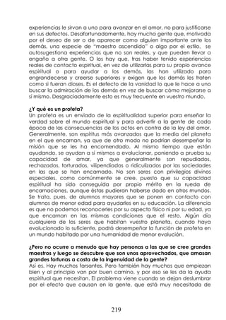219
experiencias le sirvan a uno para avanzar en el amor, no para justificarse
en sus defectos. Desafortunadamente, hay mucha gente que, motivada
por el deseo de ser o de aparecer como alguien importante ante los
demás, una especie de “maestro ascendido” o algo por el estilo, se
autosugestiona experiencias que no son reales, y que pueden llevar a
engaño a otra gente. O los hay que, tras haber tenido experiencias
reales de contacto espiritual, en vez de utilizarlas para su propio avance
espiritual o para ayudar a los demás, las han utilizado para
engrandecerse y creerse superiores y exigen que los demás les traten
como si fueran dioses. Es el defecto de la vanidad lo que le hace a uno
buscar la admiración de los demás en vez de buscar cómo mejorarse a
sí mismo. Desgraciadamente esto es muy frecuente en vuestro mundo.
¿Y qué es un profeta?
Un profeta es un enviado de la espiritualidad superior para enseñar la
verdad sobre el mundo espiritual y para advertir a la gente de cada
época de las consecuencias de los actos en contra de la ley del amor.
Generalmente, son espíritus más avanzados que la media del planeta
en el que encarnan, ya que de otro modo no podrían desempeñar la
misión que se les ha encomendado. Al mismo tiempo que están
ayudando, se ayudan a sí mismos a evolucionar, poniendo a prueba su
capacidad de amar, ya que generalmente son repudiados,
rechazados, torturados, vilipendiados o ridiculizados por las sociedades
en las que se han encarnado. No son seres con privilegios divinos
especiales, como comúnmente se cree, puesto que su capacidad
espiritual ha sido conseguida por propio mérito en la rueda de
encarnaciones, aunque éstas pudieran haberse dado en otros mundos.
Se trata, pues, de alumnos mayores que se ponen en contacto con
alumnos de menor edad para ayudarles en su educación. La diferencia
es que no podemos reconocerles por su aspecto físico ni por su edad, ya
que encarnan en las mismas condiciones que el resto. Algún día
cualquiera de los seres que habitan vuestro planeta, cuando haya
evolucionado lo suficiente, podrá desempeñar la función de profeta en
un mundo habitado por una humanidad de menor evolución.
¿Pero no ocurre a menudo que hay personas a las que se cree grandes
maestros y luego se descubre que son unos aprovechados, que amasan
grandes fortunas a costa de la ingenuidad de la gente?
Así es. Hay muchos farsantes. Pero también hay muchos que empiezan
bien y al principio van por buen camino, y por eso se les da la ayuda
espiritual que necesitan. El problema viene cuando se dejan deslumbrar
por el efecto que causan en la gente, que está muy necesitada de
 