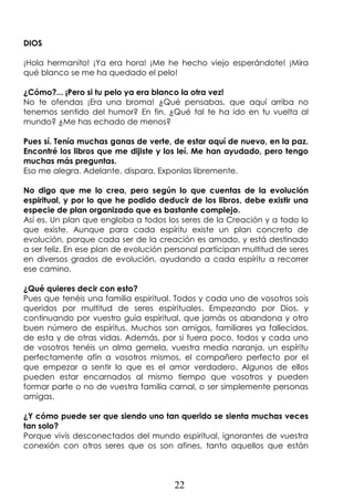 22
DIOS
¡Hola hermanito! ¡Ya era hora! ¡Me he hecho viejo esperándote! ¡Mira
qué blanco se me ha quedado el pelo!
¿Cómo?... ¡Pero si tu pelo ya era blanco la otra vez!
No te ofendas ¡Era una broma! ¿Qué pensabas, que aquí arriba no
tenemos sentido del humor? En fin. ¿Qué tal te ha ido en tu vuelta al
mundo? ¿Me has echado de menos?
Pues sí. Tenía muchas ganas de verte, de estar aquí de nuevo, en la paz.
Encontré los libros que me dijiste y los leí. Me han ayudado, pero tengo
muchas más preguntas.
Eso me alegra. Adelante, dispara. Exponlas libremente.
No digo que me lo crea, pero según lo que cuentas de la evolución
espiritual, y por lo que he podido deducir de los libros, debe existir una
especie de plan organizado que es bastante complejo.
Así es. Un plan que engloba a todos los seres de la Creación y a todo lo
que existe. Aunque para cada espíritu existe un plan concreto de
evolución, porque cada ser de la creación es amado, y está destinado
a ser feliz. En ese plan de evolución personal participan multitud de seres
en diversos grados de evolución, ayudando a cada espíritu a recorrer
ese camino.
¿Qué quieres decir con esto?
Pues que tenéis una familia espiritual. Todos y cada uno de vosotros sois
queridos por multitud de seres espirituales. Empezando por Dios, y
continuando por vuestro guía espiritual, que jamás os abandona y otro
buen número de espíritus. Muchos son amigos, familiares ya fallecidos,
de esta y de otras vidas. Además, por si fuera poco, todos y cada uno
de vosotros tenéis un alma gemela, vuestra media naranja, un espíritu
perfectamente afín a vosotros mismos, el compañero perfecto por el
que empezar a sentir lo que es el amor verdadero. Algunos de ellos
pueden estar encarnados al mismo tiempo que vosotros y pueden
formar parte o no de vuestra familia carnal, o ser simplemente personas
amigas.
¿Y cómo puede ser que siendo uno tan querido se sienta muchas veces
tan solo?
Porque vivís desconectados del mundo espiritual, ignorantes de vuestra
conexión con otros seres que os son afines, tanto aquellos que están
 