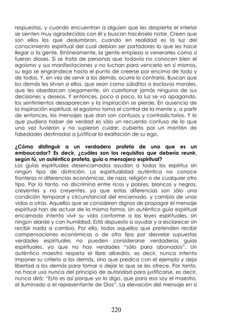 220
respuestas, y cuando encuentran a alguien que les despierta el interior
se sienten muy agradecidos con él y buscan hacérselo notar. Creen que
son ellos los que deslumbran, cuando en realidad es la luz del
conocimiento espiritual del cual debían ser portadores lo que les hace
llegar a la gente. Erróneamente, la gente empieza a venerarles como si
fueran dioses. Si se trata de personas que todavía no conocen bien el
egoísmo y sus manifestaciones y no luchan para vencerlo en sí mismos,
su ego se engrandece hasta el punto de creerse por encima de todo y
de todos. Y, en vez de servir a los demás, ocurre lo contrario. Buscan que
los demás les sirvan a ellos, que sean como súbditos o esclavos morales,
que les obedezcan ciegamente, sin cuestionar jamás ninguna de sus
decisiones y deseos. Y entonces, poco a poco, la luz se va apagando,
los sentimientos desaparecen y la inspiración se pierde. En ausencia de
la inspiración espiritual, el egoísmo toma el control de la mente y, a partir
de entonces, los mensajes que dan son confusos y contradictorios. Y lo
que pudiera haber de verdad es sólo un recuerdo confuso de lo que
una vez tuvieron y no supieron cuidar, cubierto por un montón de
falsedades destinadas a justificar la exaltación de su ego.
¿Cómo distinguir a un verdadero profeta de uno que es un
embaucador? Es decir, ¿cuáles son los requisitos que debería reunir,
según tú, un auténtico profeta, guía o mensajero espiritual?
Los guías espirituales desencarnados ayudan a todos los espíritus sin
ningún tipo de distinción. La espiritualidad auténtica no conoce
fronteras ni diferencias económicas, de raza, religión o de cualquier otro
tipo. Por lo tanto, no discrimina entre ricos y pobres, blancos y negros,
creyentes y no creyentes, ya que estas diferencias son sólo una
condición temporal y circunstancial del encarnado, y cambia de unas
vidas a otras. Aquellos que se consideren dignos de propagar el mensaje
espiritual han de actuar de la misma forma. Un auténtico guía espiritual
encarnado intenta vivir su vida conforme a las leyes espirituales, sin
ningún alarde y con humildad. Está dispuesto a ayudar y a esclarecer sin
recibir nada a cambio. Por ello, todos aquellos que pretenden recibir
compensaciones económicas o de otro tipo por desvelar supuestas
verdades espirituales no pueden considerarse verdaderos guías
espirituales, ya que no hay verdades “sólo para abonados”. Un
auténtico maestro respeta el libre albedrío, es decir, nunca intenta
imponer su criterio a los demás, sino que predica con el ejemplo y deja
libertad a los demás para tomar o dejar lo que se les ofrece. Por tanto,
no hace uso nunca del principio de autoridad para justificarse, es decir,
nunca dirá: “Esto es así porque yo lo digo, que para eso soy el maestro,
el iluminado o el representante de Dios”. La elevación del mensaje en sí
 
