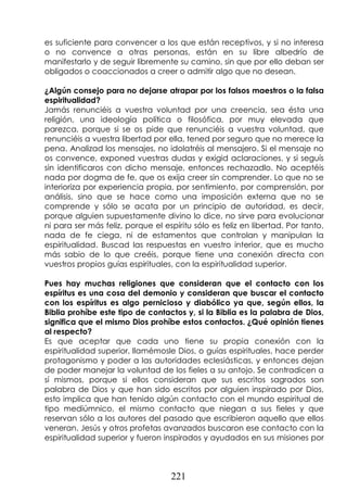 221
es suficiente para convencer a los que están receptivos, y si no interesa
o no convence a otras personas, están en su libre albedrío de
manifestarlo y de seguir libremente su camino, sin que por ello deban ser
obligados o coaccionados a creer o admitir algo que no desean.
¿Algún consejo para no dejarse atrapar por los falsos maestros o la falsa
espiritualidad?
Jamás renunciéis a vuestra voluntad por una creencia, sea ésta una
religión, una ideología política o filosófica, por muy elevada que
parezca, porque si se os pide que renunciéis a vuestra voluntad, que
renunciéis a vuestra libertad por ella, tened por seguro que no merece la
pena. Analizad los mensajes, no idolatréis al mensajero. Si el mensaje no
os convence, exponed vuestras dudas y exigid aclaraciones, y si seguís
sin identificaros con dicho mensaje, entonces rechazadlo. No aceptéis
nada por dogma de fe, que os exija creer sin comprender. Lo que no se
interioriza por experiencia propia, por sentimiento, por comprensión, por
análisis, sino que se hace como una imposición externa que no se
comprende y sólo se acata por un principio de autoridad, es decir,
porque alguien supuestamente divino lo dice, no sirve para evolucionar
ni para ser más feliz, porque el espíritu sólo es feliz en libertad. Por tanto,
nada de fe ciega, ni de estamentos que controlan y manipulan la
espiritualidad. Buscad las respuestas en vuestro interior, que es mucho
más sabio de lo que creéis, porque tiene una conexión directa con
vuestros propios guías espirituales, con la espiritualidad superior.
Pues hay muchas religiones que consideran que el contacto con los
espíritus es una cosa del demonio y consideran que buscar el contacto
con los espíritus es algo pernicioso y diabólico ya que, según ellos, la
Biblia prohíbe este tipo de contactos y, si la Biblia es la palabra de Dios,
significa que el mismo Dios prohíbe estos contactos. ¿Qué opinión tienes
al respecto?
Es que aceptar que cada uno tiene su propia conexión con la
espiritualidad superior, llamémosle Dios, o guías espirituales, hace perder
protagonismo y poder a las autoridades eclesiásticas, y entonces dejan
de poder manejar la voluntad de los fieles a su antojo. Se contradicen a
sí mismos, porque si ellos consideran que sus escritos sagrados son
palabra de Dios y que han sido escritos por alguien inspirado por Dios,
esto implica que han tenido algún contacto con el mundo espiritual de
tipo mediúmnico, el mismo contacto que niegan a sus fieles y que
reservan sólo a los autores del pasado que escribieron aquello que ellos
veneran. Jesús y otros profetas avanzados buscaron ese contacto con la
espiritualidad superior y fueron inspirados y ayudados en sus misiones por
 