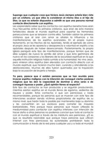 223
Supongo que cualquier cosa que hiciera Jesús siempre estaría bien vista
por un cristiano, ya que ellos lo consideran el mismo Dios o el hijo de
Dios. Lo que no estarán dispuestos a admitir es que una persona normal
contacte directamente con espíritus.
Les sorprendería saber que los contactos con espíritus benefactores eran
muy frecuentes entre los primeros cristianos, que eran de esta manera
fortalecidos desde el mundo espiritual para soportar las tremendas
persecuciones que se lanzaron contra ellos. También sabían los primeros
cristianos que al orar con amor se atraían la influencia y las
manifestaciones de los espíritus avanzados. En el propio nuevo
testamento, en los Hechos de los Apóstoles, tenéis el ejemplo de cómo
el propio Jesús se les aparecía y desaparecía a voluntad en espíritu a los
apóstoles después de haber desencarnado. Posteriormente, la propia
iglesia persiguió este tipo de manifestaciones, porque temían que de
ellas surgiera de nuevo la semilla del amor y que ésta germinara de
nuevo en los corazones y los liberara de la oscuridad espiritual en la que
aquella institución religiosa había sumido a la humanidad. No vino Jesús,
pero vinieron otros espíritus bien elevados con contacto directo con el
mundo espiritual, que hicieron mucho bien, curando y atendiendo a los
desfavorecidos. Muchos de ellos fueron quemados por la Inquisición
bajo la acusación de brujería o herejía.
Ya pero, parece que sí existen personas que se han reunido para
invocar espíritus malignos con la intención de conseguir ciertos poderes
mágicos que les den la capacidad de dominar a otros seres o de
conseguir riquezas o poder. ¿Qué opinión tienes al respecto?
Este tipo de contactos se han producido y se seguirán produciendo,
mientras existan espíritus en el mundo llenos de egoísmo, sedientos de
riqueza y poder. Estos contactos sí que son perniciosos y nada
recomendables, porque las personas que se mueven con este tipo de
intenciones acaban siendo víctimas propiciatorias de espíritus de su
mismo nivel, que harán todo lo posible por mantenerlos bajo su dominio
y les convertirán en sus esclavos para cometer las mayores
barbaridades. Pero porque haya personas que hayan utilizado la
mediumnidad para contactar con espíritus inferiores con intención de
hacer daño a otras personas no podemos concluir que todo el contacto
con el mundo espiritual a través de los médiums sea pernicioso. ¿O es
que os resultaría razonable que porque haya personas que utilicen
Internet con fines perniciosos las autoridades prohibieran toda la
comunicación a través de la red para cualquier uso y a todo el mundo?
 