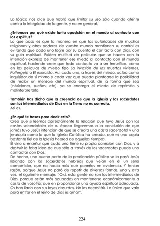 224
La lógica nos dice que habrá que limitar su uso sólo cuando atente
contra la integridad de la gente, y no en general.
¿Entonces por qué existe tanta oposición en el mundo al contacto con
los espíritus?
Lo que pasa es que la manera en que las autoridades de muchas
religiones y otros poderes de vuestro mundo mantienen su control es
evitando que cada uno logre por su cuenta el contacto con Dios, con
su guía espiritual. Existen multitud de películas que se hacen con la
intención expresa de mantener ese miedo al contacto con el mundo
espiritual, haciendo creer que todo contacto va a ser terrorífico, como
en las películas de miedo tipo La invasión de los muertos vivientes,
Poltergeist o El exorcista. Así, cada uno, a través del miedo, actúa como
inquisidor de sí mismo y cada vez que pueda plantearse la posibilidad
de recibir un mensaje del mundo espiritual, de la forma que sea
(intuiciones, sueños, etc), ya se encarga el miedo de reprimirlo y
malinterpretarlo.
También has dicho que la creencia de que la Iglesia y los sacerdotes
son los intermediarios de Dios en la Tierra no es correcta.
Así es.
¿En qué te basas para decir esto?
Creo que si leemos correctamente la relación que tuvo Jesús con las
castas sacerdotales de su época llegaremos a la conclusión de que
jamás tuvo Jesús intención de que se creara una casta sacerdotal y una
jerarquía como la que la Iglesia Católica ha creado, que es una copia
bastante fiel de la Iglesia hebrea de aquellos tiempos.
Él vino a enseñar que cada uno tiene su propia conexión con Dios, y a
destruir la falsa idea de que sólo a través de los sacerdotes puede uno
contactar con Dios.
De hecho, una buena parte de la predicación pública se la pasó Jesús
lidiando con los sacerdotes hebreos que veían en él un serio
competidor, que no hacía más que ponerlos en evidencia. Y tenían
razón, porque Jesús no paró de repetir de diversas formas, una y otra
vez, el siguiente mensaje: “Oíd, esta gente no son los intermediarios de
Dios, porque están más ocupados en mantenerse económicamente a
costa de vosotros que en proporcionar una ayuda espiritual adecuada.
Os han liado con sus leyes absurdas. No los necesitáis. Lo único que vale
para entrar en el reino de Dios es amar”.
 