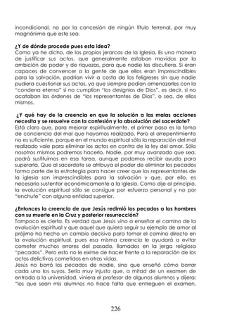 226
incondicional, no por la concesión de ningún título terrenal, por muy
magnánimo que este sea.
¿Y de dónde procede pues esta idea?
Como ya he dicho, de los propios jerarcas de la Iglesia. Es una manera
de justificar sus actos, que generalmente estaban movidos por la
ambición de poder y de riquezas, para que nadie les discutiera. Si eran
capaces de convencer a la gente de que ellos eran imprescindibles
para la salvación, podrían vivir a costa de los feligreses sin que nadie
pudiera cuestionar sus actos, ya que siempre podían amenazarles con la
“condena eterna” si no cumplían “los designios de Dios”, es decir, si no
acataban las órdenes de “los representantes de Dios”, o sea, de ellos
mismos.
¿Y qué hay de la creencia en que la solución a las malas acciones
necesita y se resuelve con la confesión y la absolución del sacerdote?
Está claro que, para mejorar espiritualmente, el primer paso es la toma
de conciencia del mal que hayamos realizado. Pero el arrepentimiento
no es suficiente, porque en el mundo espiritual sólo la reparación del mal
realizado vale para eliminar los actos en contra de la ley del amor. Sólo
nosotros mismos podremos hacerlo. Nadie, por muy avanzado que sea,
podrá sustituirnos en esa tarea, aunque podamos recibir ayuda para
superarla. Que al sacerdote se atribuya el poder de eliminar los pecados
forma parte de la estrategia para hacer creer que los representantes de
la iglesia son imprescindibles para la salvación y que, por ello, es
necesario sustentar económicamente a la iglesia. Como dije al principio,
la evolución espiritual sólo se consigue por esfuerzo personal y no por
“enchufe” con alguna entidad superior.
¿Entonces la creencia de que Jesús redimió los pecados a los hombres
con su muerte en la Cruz y posterior resurrección?
Tampoco es cierta. Es verdad que Jesús vino a enseñar el camino de la
evolución espiritual y que aquel que quiera seguir su ejemplo de amor al
prójimo ha hecho un cambio decisivo para tomar el camino directo en
la evolución espiritual, pues esa misma creencia le ayudará a evitar
cometer muchos errores del pasado, llamados en la jerga religiosa
“pecados”. Pero esto no le exime de hacer frente a la reparación de los
actos delictivos cometidos en otras vidas.
Jesús no borró los pecados de nadie, sino que enseñó cómo borrar
cada uno los suyos. Sería muy injusto que, a mitad de un examen de
entrada a la universidad, viniera el profesor de algunos alumnos y dijera:
“los que sean mis alumnos no hace falta que entreguen el examen,
 