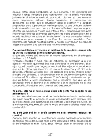 227
porque están todos aprobados, ya que conozco a los miembros del
tribunal y tengo influencia para conseguirlo”. No se estaría valorando
justamente el esfuerzo realizado por cada alumno, ya que alumnos
poco preparados estarían siendo premiados sin merecerlo, en
detrimento de otros que sí estudiaron para el examen y sí estaban
preparados para superarlo por méritos propios. Lo que un buen profesor
haría sería esforzarse para que sus alumnos estén bien preparados para
afrontar los exámenes. Y es lo que intentó Jesús, prepararnos bien para
superar con éxito los exámenes espirituales de cada encarnación. En el
mundo espiritual no existe el “enchufismo”. Se nos conceden infinitas
posibilidades para mejorar y rectificar los errores cometidos. Pero
habremos de hacerlo nosotros mismos y no por intervención de Jesús, la
Virgen o cualquier otro santo al que nos encomendemos.
Pues ahora intenta convencer a un cristiano de lo que dices, porque este
es uno de los dogmas centrales del Catolicismo.
Es que esto mismo está dicho en el Nuevo Testamento en el evangelio
de Marcos (10, 35-40):
“Entonces Jacobo y Juan, hijos de Zebedeo, se acercaron a él y le
dijeron: --maestro, queremos que nos concedas lo que pidamos. Él les
dijo: --¿qué queréis que haga por vosotros? Ellos dijeron: --concédenos
que en tu gloria nos sentemos el uno a tu derecha y el otro a tu
izquierda. Entonces Jesús les dijo: --no sabéis lo que pedís. ¿Podéis beber
la copa que yo bebo, o ser bautizados con el bautismo con que yo soy
bautizado? Ellos dijeron: --podemos. Y Jesús les dijo: --beberéis la copa
que yo bebo, y seréis bautizados con el bautismo con que yo soy
bautizado. Pero el sentarse a mi derecha o a mi izquierda no es mío
concederlo, sino que es para quienes está preparado.”
Ya pero… ¿No fue él mismo el que decía a la gente “tus pecados te son
perdonados”?
Lo que quiso decir es que por el hecho de haber actuado contra la ley
del amor durante el pasado no estáis condenados para siempre, sino
que todos tenéis una oportunidad de rectificar y comenzar de nuevo, en
el momento que queráis, sin que se tenga en cuenta quienes fuisteis ni lo
que hicisteis.
Ya, pero ¿por qué se lo decía justamente a los enfermos después de
curarlos?
Cuando Jesús sanaba a un enfermo le estaba haciendo una limpieza
de tóxicos, tanto del cuerpo físico como del cuerpo astral, causantes de
la enfermedad a nivel físico. Estos tóxicos eran el resultado de la
 