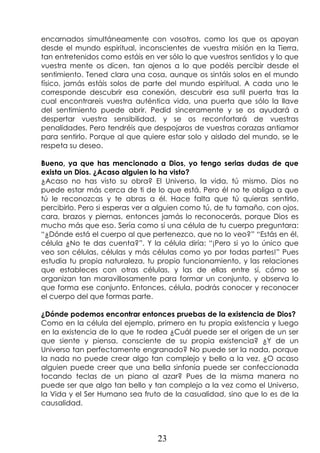 23
encarnados simultáneamente con vosotros, como los que os apoyan
desde el mundo espiritual, inconscientes de vuestra misión en la Tierra,
tan entretenidos como estáis en ver sólo lo que vuestros sentidos y lo que
vuestra mente os dicen, tan ajenos a lo que podéis percibir desde el
sentimiento. Tened clara una cosa, aunque os sintáis solos en el mundo
físico, jamás estáis solos de parte del mundo espiritual. A cada uno le
corresponde descubrir esa conexión, descubrir esa sutil puerta tras la
cual encontrareis vuestra auténtica vida, una puerta que sólo la llave
del sentimiento puede abrir. Pedid sinceramente y se os ayudará a
despertar vuestra sensibilidad, y se os reconfortará de vuestras
penalidades. Pero tendréis que despojaros de vuestras corazas antiamor
para sentirlo. Porque al que quiere estar solo y aislado del mundo, se le
respeta su deseo.
Bueno, ya que has mencionado a Dios, yo tengo serias dudas de que
exista un Dios. ¿Acaso alguien lo ha visto?
¿Acaso no has visto su obra? El Universo, la vida, tú mismo. Dios no
puede estar más cerca de ti de lo que está. Pero él no te obliga a que
tú le reconozcas y te abras a él. Hace falta que tú quieras sentirlo,
percibirlo. Pero si esperas ver a alguien como tú, de tu tamaño, con ojos,
cara, brazos y piernas, entonces jamás lo reconocerás, porque Dios es
mucho más que eso. Sería como si una célula de tu cuerpo preguntara:
“¿Dónde está el cuerpo al que pertenezco, que no lo veo?” “Estás en él,
célula ¿No te das cuenta?”. Y la célula diría: “¡Pero si yo lo único que
veo son células, células y más células como yo por todas partes!” Pues
estudia tu propia naturaleza, tu propio funcionamiento, y las relaciones
que estableces con otras células, y las de ellas entre sí, cómo se
organizan tan maravillosamente para formar un conjunto, y observa lo
que forma ese conjunto. Entonces, célula, podrás conocer y reconocer
el cuerpo del que formas parte.
¿Dónde podemos encontrar entonces pruebas de la existencia de Dios?
Como en la célula del ejemplo, primero en tu propia existencia y luego
en la existencia de lo que te rodea ¿Cuál puede ser el origen de un ser
que siente y piensa, consciente de su propia existencia? ¿Y de un
Universo tan perfectamente engranado? No puede ser la nada, porque
la nada no puede crear algo tan complejo y bello a la vez. ¿O acaso
alguien puede creer que una bella sinfonía puede ser confeccionada
tocando teclas de un piano al azar? Pues de la misma manera no
puede ser que algo tan bello y tan complejo a la vez como el Universo,
la Vida y el Ser Humano sea fruto de la casualidad, sino que lo es de la
causalidad.
 