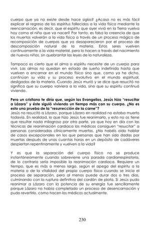 230
cuerpo que ya no existe desde hace siglos? ¿Acaso no es más fácil
explicar el regreso de los espíritus fallecidos a la vida física mediante la
reencarnación, es decir, que el espíritu que ayer vivió en la Tierra vuelva
hoy como el niño que va nacer? Por tanto, es falsa la creencia de que
los muertos volverán a la vida física a través de un proceso mágico de
recomposición de cuerpos que ya desaparecieron por el proceso de
descomposición natural de la materia. Estos seres vuelven
continuamente a la vida material, pero lo hacen a través del nacimiento
de nuevos niños, sin quebrantar las leyes de la naturaleza.
Tampoco es cierto que el alma o espíritu necesite de un cuerpo para
vivir. Las almas no quedan en estado de sueño indefinido hasta que
vuelven a encarnar en el mundo físico sino que, como ya he dicho,
continúan su vida y su proceso evolutivo en el mundo espiritual,
desligados de la materia. Cuando Jesús murió y se dice que resucitó no
significa que su cuerpo volviera a la vida, sino que su espíritu continuó
viviendo.
Pero un cristiano te diría que, según los Evangelios, Jesús hizo “resucitar
a Lázaro” y éste siguió viviendo un tiempo más con su cuerpo. ¿No es
esto una prueba de la “resurrección de la carne”?
Jesús no resucitó a Lázaro, porque Lázaro en realidad no estaba muerto
todavía. En realidad, lo que hizo Jesús fue reanimarlo, y esto no os tiene
que resultar nada milagroso por otra parte, ya que hoy en día con las
técnicas de reanimación cardiaca los médicos consiguen “resucitar” a
personas consideradas clínicamente muertas. ¿No habéis oído hablar
de casos excepcionales en los que personas que han sido dadas por
muertas después de unas cuantas horas en un depósito de cadáveres
despiertan repentinamente y vuelven a la vida?
Y es que la separación del cuerpo físico no se produce
instantáneamente cuando sobreviene una parada cardiorrespiratoria,
de lo contrario sería imposible la reanimación cardiaca. Requiere un
tiempo, que es más o menos largo, según el apego del espíritu a la
materia o de la vitalidad del propio cuerpo físico cuando se inicia el
proceso de separación, pero al menos puede durar dos o tres días,
culminando con la ruptura definitiva del cordón de plata. Si Jesús pudo
reanimar a Lázaro con la potencia de su energía fue sencillamente
porque Lázaro no había completado un proceso de desencarnación y
pudo revertirlo, como hacen los médicos actualmente.
 
