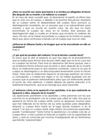 231
¿Pero no ocurrió con Jesús que fueron a su tumba sus allegados al tercer
día después de su muerte y no hallaron su cuerpo?
En el caso de Jesús sucedió que, al abandonar el espíritu el último lazo
que lo unía con el cuerpo, y debido a la enorme frecuencia vibratoria
de su cuerpo astral, al desprenderse del cuerpo físico provocó su
desintegración inmediata, en un proceso que sí es extraordinario para
vosotros y que no ocurre en vuestro caso, de ahí que no fuera
encontrado el cuerpo de Jesús en la tumba. Este proceso de
desintegración dejó su huella en el lienzo que envolvía el cadáver de
Jesús. Por eso, el no haber encontrado su cuerpo en la tumba no quiere
decir que Jesús continuara viviendo con el cuerpo que tuvo en vida.
¿Entonces la Sábana Santa y la imagen que se ha encontrado en ella es
verdadera?
Pues sí.
¿Y por qué las pruebas del carbono 14 no la fechan cuando toca?
Lo único que os diré al respecto es que hay algo en el procedimiento
que se realiza para fechar que da por cierto algo que no lo es y por eso
no cuadran las fechas. Pero esto es desviarnos del tema porque, sea o
no la Sábana Santa el lienzo que envolvió a Jesús después de su muerte
física, es irrelevante para lo que estamos contando, como lo es que el
cuerpo se desintegrara o se descompusiera lentamente como lo hacen
todos. Todo esto es irrelevante respecto al mensaje espiritual, así como
su concepción, y si María era virgen o no. Os habéis quedado con los
sucesos que os parecen extraordinarios pero que son irrelevantes desde
el punto de vista espiritual, y habéis dejado de prestar atención a lo
realmente importante, que es el mensaje que Jesús transmitió.
¿Y entonces cómo se le apareció a los apóstoles, si es que realmente se
apareció a ellos, después de la muerte?
Las apariciones posteriores a los apóstoles u otras personas con las que
convivió no se produjeron con el cuerpo que utilizó en vida, sino que se
apareció en forma de cuerpo astral, como se aparecen muchos seres
que han fallecido en los lechos de sus seres queridos para despedirse,
estando su cuerpo físico inerte en el lugar donde murieron, o en el
ataúd. Y es que un cuerpo astral, bajo ciertas circunstancias especiales,
puede “condensarse” hasta tomar la apariencia y la solidez casi de un
cuerpo físico, y más cuando se trata de un espíritu con la capacidad de
Jesús, y esto es conocido por muchos investigadores de los fenómenos
que llamáis “paranormales”.
 
