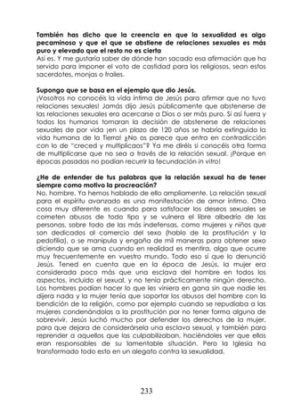 233
También has dicho que la creencia en que la sexualidad es algo
pecaminoso y que el que se abstiene de relaciones sexuales es más
puro y elevado que el resto no es cierta
Así es. Y me gustaría saber de dónde han sacado esa afirmación que ha
servido para imponer el voto de castidad para los religiosos, sean estos
sacerdotes, monjas o frailes.
Supongo que se basa en el ejemplo que dio Jesús.
¡Vosotros no conocéis la vida íntima de Jesús para afirmar que no tuvo
relaciones sexuales! Jamás dijo Jesús públicamente que abstenerse de
las relaciones sexuales era acercarse a Dios o ser más puro. Si así fuera y
todos los humanos tomaran la decisión de abstenerse de relaciones
sexuales de por vida ¡en un plazo de 120 años se habría extinguido la
vida humana de la Tierra! ¿No os parece que entra en contradicción
con lo de “creced y multiplicaos”? Ya me diréis si conocéis otra forma
de multiplicarse que no sea a través de la relación sexual. ¡Porque en
épocas pasadas no podían recurrir la fecundación in vitro!
¿He de entender de tus palabras que la relación sexual ha de tener
siempre como motivo la procreación?
No, hombre. Ya hemos hablado de ello ampliamente. La relación sexual
para el espíritu avanzado es una manifestación de amor íntimo. Otra
cosa muy diferente es cuando para satisfacer los deseos sexuales se
cometen abusos de todo tipo y se vulnera el libre albedrío de las
personas, sobre todo de las más indefensas, como mujeres y niños que
son dedicados al comercio del sexo (hablo de la prostitución y la
pedofilia), o se manipula y engaña de mil maneras para obtener sexo
diciendo que se ama cuando en realidad es mentira, algo que ocurre
muy frecuentemente en vuestro mundo. Todo eso sí que lo denunció
Jesús. Tened en cuenta que en la época de Jesús, la mujer era
considerada poco más que una esclava del hombre en todos los
aspectos, incluido el sexual, y no tenía prácticamente ningún derecho.
Los hombres podían hacer lo que les viniera en gana sin que nadie les
dijera nada y la mujer tenía que soportar los abusos del hombre con la
bendición de la religión, como por ejemplo cuando se repudiaba a las
mujeres condenándolas a la prostitución por no tener forma alguna de
sobrevivir. Jesús luchó mucho por defender los derechos de la mujer,
para que dejara de considerársela una esclava sexual, y también para
reprender a aquellos que las culpabilizaban, haciéndoles ver que ellos
eran responsables de su lamentable situación. Pero la Iglesia ha
transformado todo esto en un alegato contra la sexualidad.
 