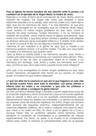 234
Pues la Iglesia ha hecho bandera de esa relación entre la pureza y la
castidad con el ejemplo de la Virgen María, la madre de Jesús.
Dejando a un lado el tema de la concepción de Jesús, María, como la
mayoría de mujeres, fue virgen sólo hasta que empezó a tener
relaciones sexuales con su pareja, José, fruto las cuales tuvo varios hijos e
hijas, que son los hermanos de Jesús. Y lo más llamativo, es que esto
último está recogido en los evangelios que los cristianos dicen seguir,
cuyos autores no vieron ningún problema en que Jesús, como la
mayoría de seres humanos, tuviera hermanos, y no se tomaron la
molestia de ocultarlo, como intenta hacer la Iglesia actualmente. Que
María tuvo más hijos, y que éstos tenían nombre y apellido está reflejado
en diversos versículos de los evangelios (Marcos 6, 3; Mateo 13,55, Mateo
12, 46-47 o Lucas 8,19-20). Os cito algunos a modo de ejemplo:
“Mientras él aún hablaba a la gente he aquí que su madre y sus
hermanos estaban afuera, y le querían hablar. Y le dijo uno: Aquí están
tu madre y tus hermanos que quieren verte.”
“¿No se llama su madre María y sus hermanos Jacobo, José, Simón y
Judas? ¿No están todas sus hermanas con nosotros? Otros decían: "Pero,
¡si es Jesús, el hijo de José, el carpintero! María es su madre, y sus
hermanos son Santiago, José, Simón y Judas. Sus hermanas aún viven
aquí. ¿Cómo es que Jesús sabe tanto y puede hacer estos milagros?"
¿Por qué, si los evangelistas no tenían ningún problema en que Jesús
tuviera hermanos, recogiendo este hecho en sus escritos sin ningún
pudor, lo tuvieron los que vinieron después?
¿Y qué me dirás de la creencia en que por lo que hagamos en esta vida
se decide nuestro futuro para toda la eternidad, con penas eternas e
infierno para los malos y no creyentes, y que sólo los cristianos o
creyentes se salvan y consiguen la gloria eterna?
De esto ya hemos hablado largo y tendido cuando explicamos la ley de
la evolución espiritual y cómo funcionan las cosas en el mundo espiritual,
pero lo volveré a decir por si no ha quedado suficientemente claro.
Absolutamente todos los espíritus son inmortales y su destino es alcanzar
las mayores cotas de evolución espiritual. Por tanto, ningún ser humano
está excluido del esquema evolutivo, independientemente de sus
creencias religiosas, políticas, de su raza o cualquier otra razón Es decir,
que crean o no crean en Dios, en Jesús o en la Iglesia Tal o Cual, y
aunque hayan sido un auténtico desastre como personas, jamás
perderán su condición de inmortalidad ni su posibilidad de mejorar
espiritualmente. Por tanto, no existe ni la muerte ni la condenación
eterna para nadie. Si miramos lo suficientemente atrás en el pasado
 