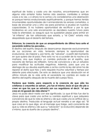 235
espiritual de todos y cada uno de nosotros, encontraremos que en
alguna vida anterior todos hemos sido asesinos, caníbales o ambas
cosas a la vez, y si ahora no lo somos y lo consideramos una aberración
es porque hemos evolucionado espiritualmente, y porque hemos tenido
innumerables oportunidades de ir enmendando los errores cometidos, a
base de encarnar una y otra vez para ponernos a prueba en nuestras
capacidades. Si no hubiera oportunidad de rectificar y por lo que
hiciéramos en una sola encarnación se decidiera nuestro futuro para
toda la eternidad, os aseguro que no quedarían plazas para entrar en
“el Infierno” de tan atiborrado que estaría, y “el Cielo” estaría más
despoblado que el desierto del Sahara.
Entonces, la creencia de que un arrepentimiento de última hora ante el
sacerdote redime los pecados...
El destino del espíritu después de desencarnar depende exclusivamente
de sus acciones en vida, teniendo siempre la oportunidad de
evolucionar, de mejorar y, por tanto, de “salvarse”, a partir del momento
en que quiera dar el paso. Pero esto no va a suceder de la noche a la
mañana, sino que implica un cambio profundo en el espíritu, que
necesita de tiempo de reflexión, toma de conciencia y de un esfuerzo
para modificar las actitudes negativas. Además, para que uno se
deshaga de sus deudas espirituales o actos contra la ley del amor ha de
reparar el daño que hizo y esto requiere mucha voluntad y tiempo por
delante para efectuarlo. De esto se deduce que una absolución en el
último minuto de la vida ante el sacerdote no cambia en nada el
destino del espíritu después de la muerte del cuerpo físico.
Perdona que insista, pero respecto a la creencia de que sólo los
cristianos o creyentes se salvan, ¿no fue el mismo Jesús el que dio pie a
creer en que los que se salvarán son sus seguidores al decir: “el que
crea en mí gozará de vida eterna”?
Jesús no pudo decir nada con ese significado. Lo que él hizo fue dar la
clave para que cada uno active su cambio espiritual y que adquiera
conciencia de que la vida es eterna y de que cada uno es artífice de su
propio destino. Traducido al lenguaje actual vendría a ser algo así: “El
que crea en lo que digo, en el mensaje que traigo, será consciente de
que su vida es eterna y de que su “salvación” (o evolución) depende de
sí mismo, que es dueño de su propio destino”.
 