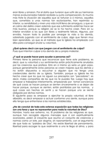 237
eran libres y amaron. Por el daño que tuvieron que sufrir de sus hermanos
menos evolucionados habrán recibido su justa compensación. Es mucho
más triste la situación de aquellos que se torturan a sí mismos, aquellos
que, sometidos a unas normas tan esclavizantes, han reprimido su
interior, su sensibilidad y viven una vida inútil llena de amargura, y que en
el colmo del delirio creen además que ese sufrimiento estéril les hace ser
más buenos, porque su religión así se lo ha hecho creer. Pero en su
interior envidian a los que son libres y realmente felices. Algunos, por
envidia, hacen todo lo posible por amargar la vida a los demás,
sobretodo jugando con el sentimiento de culpa, algo que tienen muy
bien aprendido, ya que es el método que la Iglesia ha empleado con
ellos para conseguir anular su voluntad.
¿Qué quieres decir con que juegan con el sentimiento de culpa?
Pues que intentan culpar a los demás de su propio malestar.
¿Y qué se puede hacer para ayudar a personas así?
Primero tiene la persona que reconocer que tiene este problema, es
decir, que su voluntad y sus sentimientos están prácticamente anulados
por las creencias que profesa. Esto en sí mismo ya sería un gran paso,
porque generalmente estas personas se creen mejores que los demás y
no están dispuestos a escuchar a alguien que no tenga unas
credenciales dentro de su Iglesia. También, porque su Iglesia les ha
hecho creer que los que no siguen sus preceptos son “pecadores”, es
decir, malas compañías de las que no te puedes fiar. Luego hay que
empezar a trabajarse interiormente, empezando por tomar conciencia
de qué cosas se hacen porque se sienten sinceramente o se dejan de
hacer porque, aunque se sienten, están prohibidas por las normas, y
qué cosas son hechas sin sentir y se hacen porque uno se siente
obligado por dichas normas.
El siguiente paso es empezar a ejercitar la propia voluntad, el libre
albedrío, es decir empezar a actuar conforme uno siente, aunque para
ello tenga que enfrentarse a las normas establecidas.
¿He de concluir de toda esta extensa exposición que todas las religiones
son una farsa y que no representan para nada la voluntad de Dios?
Hombre, hasta ese extremo, no. El problema de las religiones es que,
aunque han recogido algunos mensajes que sí son espiritualmente
avanzados, piden al creyente que asuma un conjunto de creencias y
normas como un lote, por dogma, sin razonamiento, con el argumento
de que todo es “palabra de Dios". No existe libertad de pensamiento,
libertad para escoger lo que realmente a uno le llega al alma, y para
 