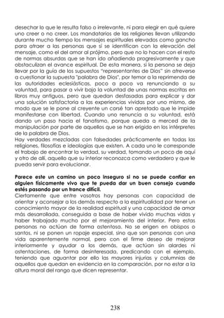 238
desechar lo que le resulta falso o irrelevante, ni para elegir en qué quiere
uno creer o no creer. Los mandatarios de las religiones llevan utilizando
durante mucho tiempo los mensajes espirituales elevados como gancho
para atraer a las personas que sí se identifican con la elevación del
mensaje, como el del amor al prójimo, pero que no lo hacen con el resto
de normas absurdas que se han ido añadiendo progresivamente y que
obstaculizan el avance espiritual. De esta manera, si la persona se deja
llevar por la guía de los supuestos “representantes de Dios” sin atreverse
a cuestionar la supuesta "palabra de Dios", por temor a la reprimenda de
las autoridades eclesiásticas, poco a poco va renunciando a su
voluntad, para pasar a vivir bajo la voluntad de unas normas escritas en
libros muy antiguos, pero que quedan desfasadas para explicar y dar
una solución satisfactoria a las experiencias vividas por uno mismo, de
modo que se le pone al creyente un corsé tan apretado que le impide
manifestarse con libertad. Cuando uno renuncia a su voluntad, está
dando un paso hacia el fanatismo, porque queda a merced de la
manipulación por parte de aquellos que se han erigido en los intérpretes
de la palabra de Dios.
Hay verdades mezcladas con falsedades prácticamente en todas las
religiones, filosofías e ideologías que existen. A cada uno le corresponde
el trabajo de encontrar la verdad, su verdad, tomando un poco de aquí
y otro de allí, aquello que su interior reconozca como verdadero y que le
pueda servir para evolucionar.
Parece este un camino un poco inseguro si no se puede confiar en
alguien físicamente vivo que te pueda dar un buen consejo cuando
estés pasando por un trance difícil.
Ciertamente que entre vosotros hay personas con capacidad de
orientar y aconsejar a los demás respecto a la espiritualidad por tener un
conocimiento mayor de la realidad espiritual y una capacidad de amar
más desarrollada, conseguida a base de haber vivido muchas vidas y
haber trabajado mucho por el mejoramiento del interior. Pero estas
personas no actúan de forma ostentosa. No se erigen en obispos o
santos, ni se ponen un ropaje especial, sino que son personas con una
vida aparentemente normal, pero con el firme deseo de mejorar
interiormente y ayudar a los demás, que actúan sin alardes ni
ostentaciones, de forma desinteresada, predicando con el ejemplo,
teniendo que aguantar por ello las mayores injurias y calumnias de
aquellos que quedan en evidencia en la comparación, por no estar a la
altura moral del rango que dicen representar.
 
