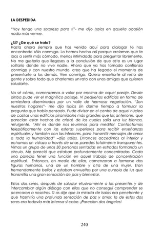 240
LA DESPEDIDA
“Hoy tengo una sorpresa para ti”- me dijo Isaías en aquella ocasión
nada más verme.
¿Sí? ¿De qué se trata?
Hasta ahora siempre que has venido aquí para dialogar te has
encontrado sólo conmigo. Lo hemos hecho así porque creíamos que te
ibas a sentir más cómodo, menos intimidado para preguntar libremente.
No me gustaría que llegases a la conclusión de que este es un lugar
solitario donde no vive nadie. Ahora que ya has tomado confianza
conmigo y con nuestro mundo, creo que ha llegado el momento de
presentarte a los demás. Ven conmigo. Quiero enseñarte al resto de
gente y sobre todo que charlemos un rato con unos amigos que quieren
saludarte.
No sé cómo, comenzamos a volar por encima de aquel paraje. Desde
arriba pude ver el magnífico paisaje. Vi pequeños edificios en forma de
semiesfera diseminados por un valle de hermosa vegetación. “Son
nuestros hogares”- me dijo Isaías sin darme tiempo a formular la
pregunta que había pensado. Pude divisar en el centro de aquel núcleo
de casitas unos edificios piramidales más grandes que los anteriores, que
parecían estar hechos de cristal, de los cuales salía una luz blanca,
refulgente. “Ahí es donde nos reunimos para meditar. Contactamos
telepáticamente con las esferas superiores para recibir enseñanzas
espirituales y también con las inferiores, para transmitir mensajes de amor
a toda la humanidad” –dijo Isaías. Entonces accedimos al interior y
echamos un vistazo a través de unas paredes totalmente transparentes.
Vimos un grupo de unas 30 personas sentadas en estrados formando un
círculo. Me pareció que estaban profundamente concentradas. Cada
una parecía tener una función en aquel trabajo de concentración
espiritual. Entonces, en medio de ellas, comenzaron a formarse dos
figuras humanas, una de un hombre y otra de una mujer. Eran
tremendamente bellos y estaban envueltos por una aureola de luz que
transmitía una gran sensación de paz y bienestar.
Estos dos seres, después de saludar efusivamente a los presentes y de
intercambiar algún diálogo con ellos que no conseguí comprender se
acercaron a nosotros. Si os dije que la mirada de Isaías era penetrante y
que trasmitía una profunda sensación de paz y amor, la de estos dos
seres era todavía más intensa si cabe. ¡Parecían dos ángeles!
 