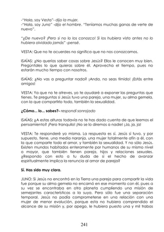 241
-“Hola, soy Vesta”- dijo la mujer.
-“Hola, soy Juno” -dijo el hombre. “Teníamos muchas ganas de verte de
nuevo”.
“¿De nuevo? ¡Pero si no lo los conozco! Si los hubiera visto antes no lo
hubiera olvidado jamás” -pensé.
VESTA: Que no te acuerdes no significa que no nos conozcamos.
ISAÍAS: ¿No querías saber cosas sobre Jesús? Ellos le conocen muy bien.
Pregúntales lo que quieras sobre él. Aprovecha el tiempo, pues no
estarán mucho tiempo con nosotros.
ISAÍAS: ¿No vas a preguntar nada? ¡Anda, no seas tímido! ¡Estás entre
amigos!
VESTA: Ya que no te atreves, yo te ayudaré a exponer las preguntas que
tienes. Te preguntas si Jesús tuvo una pareja, una mujer, su alma gemela,
con la que compartirlo todo, también la sexualidad.
¿Cómo... lo... sabes?- respondí sonrojado
ISAÍAS: ¿A estas alturas todavía no te has dado cuenta de que leemos el
pensamiento? ¡Pero tranquilo! ¡No se lo diremos a nadie! ¡Ja, ja, ja!
VESTA: Te responderé yo misma. La respuesta es sí. Jesús sí tuvo, y por
supuesto, tiene, una media naranja, una mujer totalmente afín a él, con
la que comparte todo el amor, y también la sexualidad. Y no sólo Jesús.
Existen mundos habitados enteramente por humanos de su mismo nivel
o mayor, que también tienen pareja, hijos y relaciones sexuales.
¿Respondo con esto a tu duda de si el hecho de avanzar
espiritualmente implica la renuncia al amor de pareja?
Sí. Has sido muy clara.
JUNO: Si Jesús no encontró en la Tierra una pareja para compartir la vida
fue porque su alma gemela no encarnó en ese momento con él, pues a
su vez se encontraba en otro planeta cumpliendo una misión de
semejantes características a la suya. Pero sólo fue una separación
temporal. Jesús no podía comprometerse en una relación con una
mujer de menor evolución, porque esta no hubiera comprendido el
alcance de su misión y, por apego, le hubiera puesto una y mil trabas
 