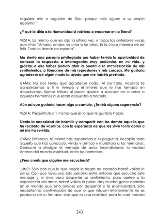 243
seguidor mío o seguidor de Dios, porque sólo siguen a su propio
egoísmo.”
¿Y qué le diría a la Humanidad si volviera a encarnar en la Tierra?
VESTA: Lo mismo que les dijo la última vez, y todas las anteriores veces
que vino: “Amaos, amaos los unos a los otros. Es la única manera de ser
feliz. Todo lo demás no importa”.
Me siento una persona privilegiada por haber tenido la oportunidad de
conocer la respuesta a interrogantes muy profundos en mi vida, y
gracias a ello haber podido abrir la puerta a la manifestación de mis
sentimientos, a liberarme de mis represiones y mis corazas. Me gustaría
agradecer de algún modo la ayuda que me habéis prestado.
ISAÍAS: No nos tienes que agradecer nada. Al contrario, nosotros te
agradecemos a ti el tiempo y el interés que te has tomado en
escucharnos. Somos felices al poder ayudar a avanzar en el amor a
aquellos hermanos que están dispuestos a hacerlo.
Aún así que gustaría hacer algo a cambio. ¿Tenéis alguna sugerencia?
VESTA: Pregúntate a ti mismo qué es lo que te gustaría hacer.
Siento la necesidad de trasmitir y compartir con los demás aquello que
he recibido de vosotros, con la esperanza de que les sirva tanto como a
mí me ha servido.
ISAÍAS: Entonces, tú mismo has respondido a tu pregunta. Recopila todo
aquello que has conocido, vivido y sentido y muéstralo a tus hermanos.
Dedícate a divulgar el mensaje de amor incondicional, la verdad
acerca del mundo espiritual, entre tus hermanos.
¿Pero creéis que alguien me escuchará?
JUNO: Sólo con que lo que hagas lo hagas de corazón habrá valido la
pena. Con que haya una sola persona entre millones que escuche este
mensaje y le sirva para despertar su sentimiento, para abrirse a la
experiencia del amor, habrá valido la pena. Hay mucha gente dormida
en el mundo que está ansiosa por despertar a la espiritualidad. Sólo
necesitan la confirmación de que lo que intuyen interiormente no es
producto de su fantasía, sino que es una realidad, para la cual todavía
 