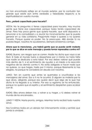 244
no han encontrado reflejo en el mundo exterior, por la confusión tan
grande que existe aún entre verdades y falsedades respecto a la
espiritualidad en vuestro mundo.
Pero, ¿estaré capacitado para hacerlo?
VESTA: No te preguntes si tienes capacidad para hacerlo. Hay mucha
gente que tiene esa capacidad, porque todos tenéis capacidad de
amar. Pero hay poca gente que quiera hacerlo, que esté dispuesta a
renunciar a la comodidad y a asumir los inconvenientes que le pueda
generar en su vida cotidiana. Pregúntate mejor si quieres o no quieres
hacerlo. Porque querer es poder. No te preocupes. Allá donde tú no
puedas llegar, nosotros te ayudaremos. Siempre estaremos contigo.
Ahora que lo mencionas, ¿no habrá gente que se pueda sentir molesta
por lo que se dice en este mensaje y pueda tomar represalias contra mí?
ISAÍAS: Bueno, son riesgos que se corren. Nadie ha dicho que vaya a ser
fácil. Si todo el mundo fuera a despertarse por sí mismo no haría falta
que nadie se dedicara a esta labor. Por eso debes valorar qué puede
más dentro de ti, si el sentimiento de ayudar o el miedo a la reacción
negativa de los demás contra ti. No estás obligado a hacer nada que
no quieras. Lo que hagas, hazlo por ti mismo, porque libremente lo has
elegido, no porque te consideres en deuda con nosotros.
JUNO: Ten en cuenta que antes se quemaba o crucificaba a los
mensajeros del amor. Eso a ti no te ocurrirá. Si alguien se molesta por lo
que dices, alégrate, porque eso quiere decir que algo de lo que has
dicho le ha llegado a su interior. Por eso su egoísmo se ha enfurecido,
porque no quiere que el espíritu y el sentimiento despierten para acabar
con él.
ISAÍAS: Ellos ahora deben irse, y volver a su hogar, y tú debes volver al
mundo de los encarnados.
JUNO Y VESTA: Hasta pronto, amigos. Mientras tanto recibid todo nuestro
amor.
Nos fundimos todos en un abrazo tan intensamente vivido y sentido que
jamás lo olvidaré.
 