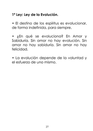 27
1ª Ley: Ley de la Evolución.
• El destino de los espíritus es evolucionar,
de forma indefinida, para siempre.
• ¿En qué se evoluciona? En Amor y
Sabiduría. Sin amor no hay evolución. Sin
amor no hay sabiduría. Sin amor no hay
felicidad.
• La evolución depende de la voluntad y
el esfuerzo de uno mismo.
 