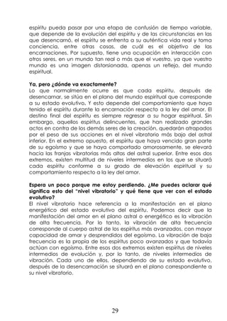 29
espíritu pueda pasar por una etapa de confusión de tiempo variable,
que depende de la evolución del espíritu y de las circunstancias en las
que desencarnó, el espíritu se enfrenta a su auténtica vida real y toma
conciencia, entre otras cosas, de cuál es el objetivo de las
encarnaciones. Por supuesto, tiene una ocupación en interacción con
otros seres, en un mundo tan real o más que el vuestro, ya que vuestro
mundo es una imagen distorsionada, apenas un reflejo, del mundo
espiritual.
Ya, pero ¿dónde va exactamente?
Lo que normalmente ocurre es que cada espíritu, después de
desencarnar, se sitúa en el plano del mundo espiritual que corresponde
a su estado evolutivo. Y esto depende del comportamiento que haya
tenido el espíritu durante la encarnación respecto a la ley del amor. El
destino final del espíritu es siempre regresar a su hogar espiritual. Sin
embargo, aquellos espíritus delincuentes, que han realizado grandes
actos en contra de los demás seres de la creación, quedarán atrapados
por el peso de sus acciones en el nivel vibratorio más bajo del astral
inferior. En el extremo opuesto, el espíritu que haya vencido gran parte
de su egoísmo y que se haya comportado amorosamente, se elevará
hacia las franjas vibratorias más altas del astral superior. Entre esos dos
extremos, existen multitud de niveles intermedios en los que se situará
cada espíritu conforme a su grado de elevación espiritual y su
comportamiento respecto a la ley del amor.
Espera un poco porque me estoy perdiendo. ¿Me puedes aclarar qué
significa esto del “nivel vibratorio” y qué tiene que ver con el estado
evolutivo?
El nivel vibratorio hace referencia a la manifestación en el plano
energético del estado evolutivo del espíritu. Podemos decir que la
manifestación del amor en el plano astral o energético es la vibración
de alta frecuencia. Por lo tanto, la vibración de alta frecuencia
corresponde al cuerpo astral de los espíritus más avanzados, con mayor
capacidad de amar y desprendidos del egoísmo. La vibración de baja
frecuencia es la propia de los espíritus poco avanzados y que todavía
actúan con egoísmo. Entre esos dos extremos existen espíritus de niveles
intermedios de evolución y, por lo tanto, de niveles intermedios de
vibración. Cada uno de ellos, dependiendo de su estado evolutivo,
después de la desencarnación se situará en el plano correspondiente a
su nivel vibratorio.
 