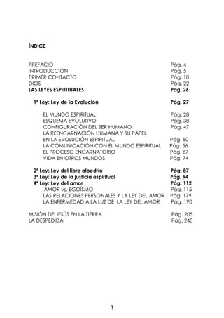 3
ÍNDICE
PREFACIO Pág. 4
INTRODUCCIÓN Pág. 5
PRIMER CONTACTO Pág. 10
DIOS Pág. 22
LAS LEYES ESPIRITUALES Pag. 26
1ª Ley: Ley de la Evolución Pág. 27
EL MUNDO ESPIRITUAL Pág. 28
ESQUEMA EVOLUTIVO Pág. 38
CONFIGURACIÓN DEL SER HUMANO Pág. 47
LA REENCARNACIÓN HUMANA Y SU PAPEL
EN LA EVOLUCIÓN ESPIRITUAL Pág. 50
LA COMUNICACIÓN CON EL MUNDO ESPIRITUAL Pág. 56
EL PROCESO ENCARNATORIO Pág. 67
VIDA EN OTROS MUNDOS Pág. 74
2ª Ley: Ley del libre albedrío Pág. 87
3ª Ley: Ley de la justicia espiritual Pág. 94
4ª Ley: Ley del amor Pág. 112
AMOR vs. EGOÍSMO Pág. 115
LAS RELACIONES PERSONALES Y LA LEY DEL AMOR Pág. 179
LA ENFERMEDAD A LA LUZ DE LA LEY DEL AMOR Pág. 190
MISIÓN DE JESÚS EN LA TIERRA Pág. 205
LA DESPEDIDA Pág. 240
 