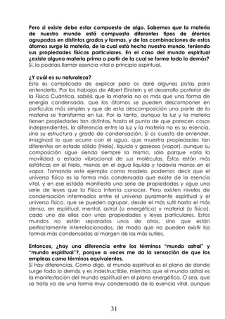 31
Pero si existe debe estar compuesto de algo. Sabemos que la materia
de nuestro mundo está compuesta diferentes tipos de átomos
agrupados en distintos grados y formas, y de las combinaciones de estos
átomos surge la materia, de la cual está hecho nuestro mundo, teniendo
sus propiedades físicas particulares. En el caso del mundo espiritual
¿existe alguna materia prima a partir de la cual se forme todo lo demás?
Sí, la podríais llamar esencia vital o principio espiritual.
¿Y cuál es su naturaleza?
Esto es complicado de explicar pero os daré algunas pistas para
entenderlo. Por los trabajos de Albert Einstein y el desarrollo posterior de
la Física Cuántica, sabéis que la materia no es más que una forma de
energía condensada, que los átomos se pueden descomponer en
partículas más simples y que de esta descomposición una parte de la
materia se transforma en luz. Por lo tanto, aunque la luz y la materia
tienen propiedades tan distintas, hasta el punto de que parecen cosas
independientes, la diferencia entre la luz y la materia no es su esencia,
sino su estructura y grado de condensación. Si os cuesta de entender,
imaginad lo que ocurre con el agua, que muestra propiedades tan
diferentes en estado sólido (hielo), líquido y gaseoso (vapor), aunque su
composición sigue siendo siempre la misma, sólo porque varía la
movilidad o estado vibracional de sus moléculas. Éstas están más
estáticas en el hielo, menos en el agua líquida y todavía menos en el
vapor. Tomando este ejemplo como modelo, podemos decir que el
universo físico es la forma más condensada que existe de la esencia
vital, y en ese estado manifiesta una serie de propiedades y sigue una
serie de leyes que la Física intenta conocer. Pero existen niveles de
condensación intermedios entre el universo puramente espiritual y el
universo físico, que se pueden agrupar, desde el más sutil hasta el más
denso, en espiritual, mental, astral (o energético) y material (o físico),
cada uno de ellos con unas propiedades y leyes particulares. Estos
mundos no están separados unos de otros, sino que están
perfectamente interrelacionados, de modo que no pueden existir las
formas más condensadas al margen de las más sutiles.
Entonces, ¿hay una diferencia entre los términos “mundo astral” y
“mundo espiritual”?, porque a veces me da la sensación de que los
empleas como términos equivalentes.
Sí hay diferencias. Como digo, el mundo espiritual es el plano de donde
surge todo lo demás y es indestructible, mientras que el mundo astral es
la manifestación del mundo espiritual en el plano energético. O sea, que
se trata ya de una forma muy condensada de la esencia vital, aunque
 