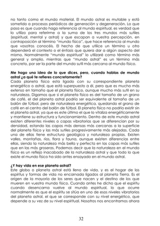32
no tanto como el mundo material. El mundo astral es mutable y está
sometido a procesos periódicos de generación y degeneración. Lo que
pasa es que cuando hago referencia al mundo espiritual, es verdad que
lo utilizo para referirme a la suma de los tres mundos más sutiles
(espiritual, mental y astral) y que escapan a vuestra percepción, en
contraposición al término “mundo físico”, que hace referencia al mundo
que vosotros conocéis. El hecho de que utilice un término u otro
dependerá el contexto o el énfasis que quiera dar a algún aspecto del
mismo. Normalmente “mundo espiritual” lo utilizaré como término más
general y amplio, mientras que “mundo astral” es un término más
concreto, por ser la parte del mundo sutil más cercana al mundo físico.
Me hago una idea de lo que dices, pero, cuando hablas de mundo
astral ¿a qué te refieres concretamente?
Cada planeta físico esta ligado con su correspondiente planeta
energético o astral, que está superpuesto a él, pero que es mucho más
extenso en tamaño que el planeta físico, aunque mucho más sutil en su
naturaleza. Digamos que si el planeta físico es del tamaño de un grano
de café, el del planeta astral podría ser equivalente al tamaño de un
balón de fútbol, pero de naturaleza energética, quedando el grano de
café en el centro del balón de fútbol. El planeta físico no podría existir sin
el planeta astral, ya que es este último el que lo vitaliza energéticamente
y mantiene su estructura y funcionamiento. Dentro de este mundo astral
existen diferentes niveles o capas vibratorias que se diferencian por su
densidad, estando las capas más densas más cercanas a la superficie
del planeta físico y las más sutiles progresivamente más alejadas. Cada
una de ellas tiene estructura geológica y naturaleza propias. Existen
valles, montañas, ríos, flora y fauna, aunque existen diferencias entre
ellas, siendo la naturaleza más bella y perfecta en las capas más sutiles
que en las más groseras. Podemos decir que la naturaleza en el mundo
físico es un reflejo inacabado de la naturaleza astral y que todo lo que
existe el mundo físico ha sido antes ensayado en el mundo astral.
¿Y hay vida en ese planeta astral?
Este globo o planeta astral está lleno de vida, y es el hogar de los
espíritus y formas de vida no encarnada ligados al planeta Tierra. Es el
origen de la mayoría de los seres que nacen y el destino de los que
mueren en vuestro mundo físico. Cuando antes he dicho que el espíritu
cuando desencarna vuelve al mundo espiritual, lo que ocurre
normalmente es que el espíritu se sitúa en uno de esos niveles vibratorios
del planeta astral, el que se corresponde con su nivel energético, que
depende a su vez de su nivel espiritual. Nosotros nos encontramos ahora
 
