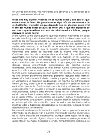 33
en uno de esos niveles, y la naturaleza que observas a tu alrededor es la
propia de este nivel vibratorio.
Dices que hay espíritus viviendo en el mundo astral y que son los que
encarnan en la Tierra. Me gustaría saber algo más de ese mundo y de
sus habitantes, y también de qué depende que nos situemos en un nivel
u otro del mundo astral después de morir. ¡Ah! Y que me expliques de
una vez a que te refieres con eso de astral superior e inferior, porque
¡todavía no lo has hecho!
¡Vale! Como ya he dicho, puesto que hay espíritus habitando en cada
una de esas franjas vibratorias del mundo astral, también han creado a
partir de los elementos naturales su propia civilización. A medida que el
espíritu evoluciona, es decir, se va desprendiendo del egoísmo y se
vuelve más amoroso, su actuación en el amor le hace aumentar su
frecuencia vibratoria, lo cual le permite ascender hacia los planos
vibratorios que están de acuerdo con su nuevo nivel evolutivo.
Conforme esta ley de correspondencia vibratoria, los espíritus más
avanzados, que tienen naturaleza más sutil, habitan en las regiones
vibratorias más sutiles y más alejadas de la superficie terrestre, mientras
que a medida que descendemos hacia capas progresivamente más
densas, iremos encontrando comunidades de espíritus menos
avanzados, cuya naturaleza es más densa. Como consecuencia de
esto, la civilización es más perfecta y avanzada en lo moral y en lo
técnico en las capas más sutiles que en las más densas. Aunque se trate
de una división puramente arbitraria, podemos agrupar estos distintos
niveles vibratorios en astral inferior, medio, y superior, según se aumenta
en vibración o se disminuye en densidad. Los espíritus del astral superior
tienen ya muy claro cuál es el destino del espíritu y están en fase de
evolución consciente. Centran toda su voluntad y esfuerzo en avanzar
espiritualmente y en ayudar a avanzar a los espíritus que están menos
evolucionados, aunque éstos muchas veces no son conscientes de la
ayuda que reciben. Y en eso, básicamente, ocupan su tiempo.
En el astral inferior se encuentran los espíritus menos evolucionados
espiritualmente, que pueden ser tanto aquellos espíritus todavía jóvenes,
en estado primitivo de evolución, como aquellos que habiendo vivido
muchas vidas y habiendo desarrollado su inteligencia, todavía no han
desarrollado sus sentimientos.
En el astral medio encontraremos los espíritus con un grado de avance
intermedio. Es ahí donde van a parar la mayoría de espíritus encarnados
de la Tierra después de desencarnar, aunque para llegar hasta aquí
muchos hayan pasado algunas etapas más o menos prolongadas en el
astral inferior, por haber quedado retenidos temporalmente debido a sus
 