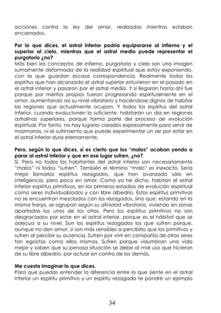 34
acciones contra la ley del amor, realizadas mientras estaban
encarnados.
Por lo que dices, el astral inferior podría equipararse al infierno y el
superior al cielo, mientras que el astral medio puede representar el
purgatorio ¿no?
Más bien los conceptos de infierno, purgatorio y cielo son una imagen
sumamente deformada de la realidad espiritual que estoy exponiendo,
con la que guardan escasa correspondencia. Realmente todos los
espíritus que han alcanzado el astral superior estuvieron en el pasado en
el astral inferior y pasaron por el astral medio. Y si llegaron hasta ahí fue
porque por méritos propios fueron progresando espiritualmente en el
amor, aumentando así su nivel vibratorio y haciéndose dignos de habitar
las regiones que actualmente ocupan. Y todos los espíritus del astral
inferior, cuando evolucionen lo suficiente, habitarán un día en regiones
astralinas superiores, porque forma parte del proceso de evolución
espiritual. Por tanto, no hay lugares creados expresamente para servir de
mazmorras, ni el sufrimiento que puede experimentar un ser por estar en
el astral inferior dura eternamente.
Pero, según lo que dices, sí es cierto que los “malos” acaban yendo a
parar al astral inferior y que en ese lugar sufren, ¿no?
Sí. Pero no todos los habitantes del astral inferior son necesariamente
“malos” ni todos “sufren”. También el término “malo” es inexacto. Sería
mejor llamarlos espíritus rezagados, que han avanzado sólo en
inteligencia, pero poco en amor. Como ya he dicho, habitan el astral
inferior espíritus primitivos, en los primeros estadios de evolución espiritual
como seres individualizados y con libre albedrío. Estos espíritus primitivos
no se encuentran mezclados con los rezagados, sino que, estando en la
misma franja, se agrupan según su afinidad vibratoria, viviendo en zonas
apartadas los unos de los otros. Pero los espíritus primitivos no son
desgraciados por estar en el astral inferior, porque es el hábitat que se
adecua a su nivel. Son los espíritus rezagados los que sufren porque,
aunque no den amor, sí son más sensibles a percibirlo que los primitivos y
sufren al percibir su ausencia. Sufren por vivir en compañía de otros seres
tan egoístas como ellos mismos. Sufren porque vislumbran una vida
mejor y saben que su penosa situación se debe al mal uso que hicieron
de su libre albedrío, por actuar en contra de los demás.
Me cuesta imaginar lo que dices.
Para que puedas entender la diferencia entre lo que siente en el astral
inferior un espíritu primitivo y un espíritu rezagado te pondré un ejemplo
 