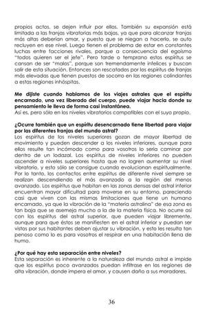 36
propios actos, se dejen influir por ellos. También su expansión está
limitada a las franjas vibratorias más bajas, ya que para alcanzar franjas
más altas deberían amar, y puesto que se niegan a hacerlo, se auto
recluyen en ese nivel. Luego tienen el problema de estar en constantes
luchas entre facciones rivales, porque a consecuencia del egoísmo
“todos quieren ser el jefe”. Pero tarde o temprano estos espíritus se
cansan de ser “malos”, porque son tremendamente infelices y buscan
salir de esta situación. Entonces son rescatados por los espíritus de franjas
más elevadas que tienen puestos de socorro en las regiones colindantes
a estas regiones inhóspitas.
Me dijiste cuando hablamos de los viajes astrales que el espíritu
encarnado, una vez liberado del cuerpo, puede viajar hacia donde su
pensamiento le lleva de forma casi instantánea.
Así es, pero sólo en los niveles vibratorios compatibles con el suyo propio.
¿Ocurre también que un espíritu desencarnado tiene libertad para viajar
por las diferentes franjas del mundo astral?
Los espíritus de los niveles superiores gozan de mayor libertad de
movimiento y pueden descender a los niveles inferiores, aunque para
ellos resulte tan incómodo como para vosotros lo sería caminar por
dentro de un lodazal. Los espíritus de niveles inferiores no pueden
ascender a niveles superiores hasta que no logren aumentar su nivel
vibratorio, y esto sólo se consigue cuando evolucionan espiritualmente.
Por lo tanto, los contactos entre espíritus de diferente nivel siempre se
realizan descendiendo el más avanzado a la región del menos
avanzado. Los espíritus que habitan en las zonas densas del astral inferior
encuentran mayor dificultad para moverse en su entorno, pareciendo
casi que viven con las mismas limitaciones que tiene un humano
encarnado, ya que la vibración de la “materia astralina” de esa zona es
tan baja que se asemeja mucho a la de la materia física. No ocurre así
con los espíritus del astral superior, que pueden viajar libremente,
aunque para que éstos se manifiesten en el astral inferior y puedan ser
vistos por sus habitantes deben ajustar su vibración, y esto les resulta tan
penoso como lo es para vosotros el respirar en una habitación llena de
humo.
¿Por qué hay esta separación entre niveles?
Esta separación es inherente a la naturaleza del mundo astral e impide
que los espíritus poco avanzados puedan infiltrase en las regiones de
alta vibración, donde impera el amor, y causen daño a sus moradores.
 