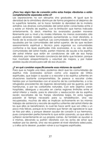 37
¿Pero hay algún tipo de conexión entre estas franjas vibratorias o están
completamente separadas entre sí?
Las separaciones no son abruptas sino graduales. Al igual que la
densidad de la atmósfera disminuye de forma progresiva al alejarnos de
la superficie terrestre, así lo hace también la densidad de la materia
astralina. Las diversas comunidades del astral están conectadas entre sí
y existe un tránsito de espíritus, con la limitación que hemos indicado
anteriormente. Es decir, mientras los avanzados pueden moverse
libremente por su nivel y los niveles inferiores, los menos avanzados sólo
pueden alcanzar niveles superiores aumentando su nivel vibratorio, a
través de la evolución espiritual. Las comunidades del astral medio son
ayudadas por las comunidades del astral superior, de las que reciben
asesoramiento espiritual y técnico para organizar sus comunidades
conforme a las leyes espirituales más avanzadas. A su vez, de estas
comunidades del astral medio, parten misiones de ayuda a los espíritus
del astral inferior que están en condiciones de salir de esa franja
vibratoria, por haber tomado conciencia del daño que hicieron, porque
han mostrado arrepentimiento y voluntad de mejora, y por haber
pedido ayuda sincera para salir de esa situación.
¿Y en qué consisten específicamente esas misiones de ayuda?
Para que os hagáis una idea, podemos decir que las comunidades de
espíritus más avanzados actúan como una especie de ONGs
espirituales, que bajan a ayudar o a rescatar a los espíritus sufrientes en
situaciones bastante comprometidas. Se parece a rescatar civiles
heridos por un bombardeo con el acecho de los combatientes, o a los
refugiados procedentes de regiones devastadas por las guerras, por las
hambrunas, o por las catástrofes naturales. Con este objetivo crean
hospitales, albergues y escuelas en ciertas regiones limítrofes entre el
astral inferior y medio, para la atención y reeducación de los espíritus
recién rescatados de las franjas vibratorias bajas. En estos lugares
pasarán el tiempo necesario para su rehabilitación. Una vez
recuperados, muchos de ellos se implican activamente en los mismos
trabajos de asistencia y rescate de espíritus sufrientes del astral inferior de
los que ellos se beneficiaron, lo cual les hace sentir que son útiles y un
poco más felices, porque es la manera que tienen de agradecer lo que
se hizo por ellos, y porque desean ayudar de corazón a sus hermanos,
pues comprenden perfectamente lo que están pasando, ya que ellos lo
sufrieron recientemente en sus propias carnes. Así también se ayudan a
sí mismos, elevando su patrón vibratorio con los actos de amor que
realizan por los demás. Una vez recuperen el nivel vibratorio adecuado,
y si ellos así lo desean, pueden volver a sus hogares espirituales.
 