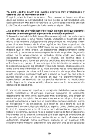 40
Ya, pero ¿podría ocurrir que cuando estuviera muy evolucionado y
cerca de Dios se fusionara con éste?
El espíritu, al evolucionar, se acerca a Dios, pero no se fusiona con él, es
decir, no pierde su individualidad, ya que perder la individualidad sería
casi como morir. Más bien su voluntad se vuelve cada vez más afín con
la del Creador y se integra voluntariamente en el plan divino.
¿Me podrías dar una visión general o algún ejemplo para que podamos
entender de manera global el proceso de evolución espiritual?
Sí. La evolución individual de los espíritus se asemeja a la del ser humano
en una sola vida. El niño recién nacido únicamente desarrolla por sí
mismo y de manera biológicamente programada las funciones vitales
para el mantenimiento de la vida orgánica. No tiene capacidad de
decisión propia y depende totalmente de los padres para subsistir. A
medida que el niño crece, va adquiriendo progresivamente cierta
autonomía y cada vez es menos dependiente de los padres. Llegada la
etapa de la adolescencia, el individuo siente cada vez más la
necesidad de experimentar por sí mismo, de sentirse libre e
independiente para tomar sus propias decisiones. Esto muchas veces le
enfrenta con sus padres. A pesar de que éstos le intenten aconsejar con
la experiencia que les da el haber vivido más tiempo, el adolescente lo
toma como una intromisión en su vida. Muchas veces toma decisiones
erróneas, a pesar de haber recibido advertencias de los padres. Pero le
resulta necesario experimentarlo por sí mismo a pesar de que esto le
pueda hacer sufrir. En la medida en que va experimentando y
aprendiendo del resultado de sus propias decisiones va madurando
hasta llegar a la etapa adulta, donde alcanza la independencia
completa de los padres.
El proceso de evolución espiritual es semejante al del niño que se vuelve
adulto. Inicialmente, el principio espiritual primigenio es totalmente
dependiente de otros seres espirituales más avanzados, que dirigen su
evolución por completo. La encarnación en estas etapas sirve para
adquirir experiencia y para que se desarrollen ciertas cualidades como
la inteligencia y las emociones, que serán la base sobre la que se
desarrollará la voluntad propia del futuro espíritu, como al niño pequeño
le sirve la interacción con el mundo para desarrollarse, aprender a
hablar y a caminar, aunque no sea capaz todavía de tomar decisiones
importantes por su cuenta. A medida que el ser espiritual evoluciona, se
le permite participar en la toma de decisiones, es decir, adquiere cierta
autonomía. Llegado cierto momento, cuando el ser espiritual está
suficientemente maduro, adquiere el libre albedrío, que es la capacidad
 
