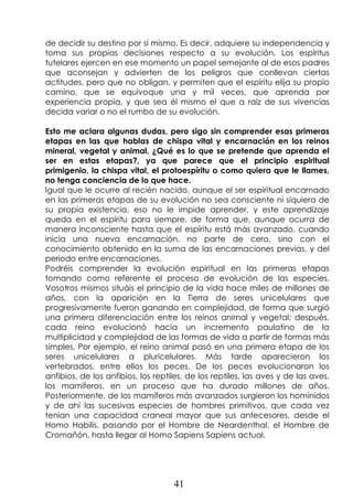 41
de decidir su destino por sí mismo. Es decir, adquiere su independencia y
toma sus propias decisiones respecto a su evolución. Los espíritus
tutelares ejercen en ese momento un papel semejante al de esos padres
que aconsejan y advierten de los peligros que conllevan ciertas
actitudes, pero que no obligan, y permiten que el espíritu elija su propio
camino, que se equivoque una y mil veces, que aprenda por
experiencia propia, y que sea él mismo el que a raíz de sus vivencias
decida variar o no el rumbo de su evolución.
Esto me aclara algunas dudas, pero sigo sin comprender esas primeras
etapas en las que hablas de chispa vital y encarnación en los reinos
mineral, vegetal y animal. ¿Qué es lo que se pretende que aprenda el
ser en estas etapas?, ya que parece que el principio espiritual
primigenio, la chispa vital, el protoespíritu o como quiera que le llames,
no tenga conciencia de lo que hace.
Igual que le ocurre al recién nacido, aunque el ser espiritual encarnado
en las primeras etapas de su evolución no sea consciente ni siquiera de
su propia existencia, eso no le impide aprender, y este aprendizaje
queda en el espíritu para siempre, de forma que, aunque ocurra de
manera inconsciente hasta que el espíritu está más avanzado, cuando
inicia una nueva encarnación, no parte de cero, sino con el
conocimiento obtenido en la suma de las encarnaciones previas, y del
periodo entre encarnaciones.
Podréis comprender la evolución espiritual en las primeras etapas
tomando como referente el proceso de evolución de las especies.
Vosotros mismos situáis el principio de la vida hace miles de millones de
años, con la aparición en la Tierra de seres unicelulares que
progresivamente fueron ganando en complejidad, de forma que surgió
una primera diferenciación entre los reinos animal y vegetal; después,
cada reino evolucionó hacia un incremento paulatino de la
multiplicidad y complejidad de las formas de vida a partir de formas más
simples. Por ejemplo, el reino animal pasó en una primera etapa de los
seres unicelulares a pluricelulares. Más tarde aparecieron los
vertebrados, entre ellos los peces. De los peces evolucionaron los
anfibios, de los anfibios, los reptiles, de los reptiles, las aves y de las aves,
los mamíferos, en un proceso que ha durado millones de años.
Posteriormente, de los mamíferos más avanzados surgieron los homínidos
y de ahí las sucesivas especies de hombres primitivos, que cada vez
tenían una capacidad craneal mayor que sus antecesores, desde el
Homo Habilis, pasando por el Hombre de Neardenthal, el Hombre de
Cromañón, hasta llegar al Homo Sapiens Sapiens actual.
 