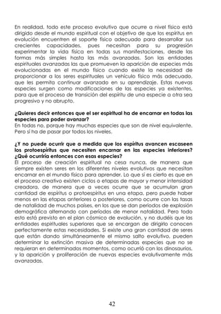 42
En realidad, todo este proceso evolutivo que ocurre a nivel físico está
dirigido desde el mundo espiritual con el objetivo de que los espíritus en
evolución encuentren el soporte físico adecuado para desarrollar sus
crecientes capacidades, pues necesitan para su progresión
experimentar la vida física en todas sus manifestaciones, desde las
formas más simples hasta las más avanzadas. Son las entidades
espirituales avanzadas las que promueven la aparición de especies más
evolucionadas en el mundo físico cuando existe la necesidad de
proporcionar a los seres espirituales un vehículo físico más adecuado,
que les permita continuar avanzado en su aprendizaje. Estas nuevas
especies surgen como modificaciones de las especies ya existentes,
para que el proceso de transición del espíritu de una especie a otra sea
progresivo y no abrupto.
¿Quieres decir entonces que el ser espiritual ha de encarnar en todas las
especies para poder avanzar?
En todas no, porque hay muchas especies que son de nivel equivalente.
Pero sí ha de pasar por todos los niveles.
¿Y no puede ocurrir que a medida que los espíritus avancen escaseen
los protoespíritus que necesiten encarnar en las especies inferiores?
¿Qué ocurriría entonces con esas especies?
El proceso de creación espiritual no cesa nunca, de manera que
siempre existen seres en los diferentes niveles evolutivos que necesitan
encarnar en el mundo físico para aprender. Lo que sí es cierto es que en
el proceso creativo existen ciclos o etapas de mayor y menor intensidad
creadora, de manera que a veces ocurre que se acumulan gran
cantidad de espíritus o protoespíritus en una etapa, pero puede haber
menos en las etapas anteriores o posteriores, como ocurre con las tasas
de natalidad de muchos países, en los que se dan periodos de explosión
demográfica alternando con períodos de menor natalidad. Pero todo
esto está previsto en el plan cósmico de evolución, y no dudéis que las
entidades espirituales superiores que se encargan de dirigirlo conocen
perfectamente estas necesidades. Si existe una gran cantidad de seres
que están dando simultáneamente el mismo salto evolutivo, pueden
determinar la extinción masiva de determinadas especies que no se
requieran en determinados momentos, como ocurrió con los dinosaurios,
y la aparición y proliferación de nuevas especies evolutivamente más
avanzadas.
 