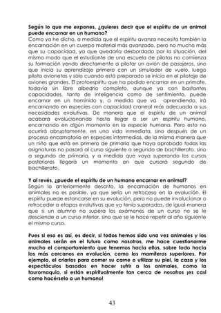 43
Según lo que me expones, ¿quieres decir que el espíritu de un animal
puede encarnar en un humano?
Como ya he dicho, a medida que el espíritu avanza necesita también la
encarnación en un cuerpo material más avanzado, pero no mucho más
que su capacidad, ya que quedaría desbordado por la situación, del
mismo modo que el estudiante de una escuela de pilotos no comienza
su formación yendo directamente a pilotar un avión de pasajeros, sino
que inicia su aprendizaje primero con un simulador de vuelo, luego
pilota avionetas y sólo cuando está preparado se inicia en el pilotaje de
aviones grandes. El protoespíritu que ha podido encarnar en un primate,
todavía sin libre albedrío completo, aunque ya con bastantes
capacidades, tanto de inteligencia como de sentimiento, puede
encarnar en un homínido y, a medida que va aprendiendo, irá
encarnando en especies con capacidad craneal más adecuada a sus
necesidades evolutivas. De manera que el espíritu de un animal
acabará evolucionando hasta llegar a ser un espíritu humano,
encarnando en algún momento en la especie humana. Pero esto no
ocurrirá abruptamente, en una vida inmediata, sino después de un
proceso encarnatorio en especies intermedias, de la misma manera que
un niño que está en primero de primaria que haya aprobado todas las
asignaturas no pasará al curso siguiente a segundo de bachillerato, sino
a segundo de primaria, y a medida que vaya superando los cursos
posteriores llegará un momento en que cursará segundo de
bachillerato.
Y al revés, ¿puede el espíritu de un humano encarnar en animal?
Según lo anteriormente descrito, la encarnación de humanos en
animales no es posible, ya que sería un retroceso en la evolución. El
espíritu puede estancarse en su evolución, pero no puede involucionar o
retroceder a etapas evolutivas que ya tenía superadas, de igual manera
que si un alumno no supera los exámenes de un curso no se le
desciende a un curso inferior, sino que se le hace repetir al año siguiente
el mismo curso.
Pues si eso es así, es decir, si todos hemos sido una vez animales y los
animales serán en el futuro como nosotros, me hace cuestionarme
mucho el comportamiento que tenemos hacia ellos, sobre todo hacia
los más cercanos en evolución, como los mamíferos superiores. Por
ejemplo, el criarlos para comer su carne o utilizar su piel, la caza y los
espectáculos basados en hacer sufrir a los animales, como la
tauromaquia, si están espiritualmente tan cerca de nosotros ¡es casi
como hacérselo a un humano!
 