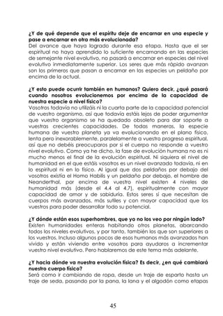 45
¿Y de qué depende que el espíritu deje de encarnar en una especie y
pase a encarnar en otra más evolucionada?
Del avance que haya logrado durante esa etapa. Hasta que el ser
espiritual no haya aprendido lo suficiente encarnando en las especies
de semejante nivel evolutivo, no pasará a encarnar en especies del nivel
evolutivo inmediatamente superior. Los seres que más rápido avanzan
son los primeros que pasan a encarnar en las especies un peldaño por
encima de la actual.
¿Y esto puede ocurrir también en humanos? Quiero decir, ¿qué pasará
cuando nosotros evolucionemos por encima de la capacidad de
nuestra especie a nivel físico?
Vosotros todavía no utilizáis ni la cuarta parte de la capacidad potencial
de vuestro organismo, así que todavía estáis lejos de poder argumentar
que vuestro organismo se ha quedado obsoleto para dar soporte a
vuestras crecientes capacidades. De todas maneras, la especie
humana de vuestro planeta ya va evolucionando en el plano físico,
lenta pero inexorablemente, paralelamente a vuestro progreso espiritual,
así que no debéis preocuparos por si el cuerpo no responde a vuestro
nivel evolutivo. Como ya he dicho, la fase de evolución humana no es ni
mucho menos el final de la evolución espiritual. Ni siquiera el nivel de
humanidad en el que estáis vosotros es un nivel avanzado todavía, ni en
lo espiritual ni en lo físico. Al igual que dos peldaños por debajo del
vosotros existía el Homo Habilis y un peldaño por debajo, el hombre de
Neanderthal, por encima de vuestro nivel existen 4 niveles de
humanidad más (desde el 4.4 al 4.7), espiritualmente con mayor
capacidad de amor y de sabiduría. Estos seres sí que necesitan de
cuerpos más avanzados, más sutiles y con mayor capacidad que los
vuestros para poder desarrollar todo su potencial.
¿Y dónde están esos superhombres, que yo no los veo por ningún lado?
Existen humanidades enteras habitando otros planetas, abarcando
todos los niveles evolutivos, y por tanto, también los que son superiores a
los vuestros. Incluso algunos pocos de esos humanos más avanzados han
vivido y están viviendo entre vosotros para ayudaros a incrementar
vuestro nivel evolutivo. Pero hablaremos de este tema más adelante.
¿Y hacia dónde va nuestra evolución física? Es decir, ¿en qué cambiará
nuestro cuerpo físico?
Será como ir cambiando de ropa, desde un traje de esparto hasta un
traje de seda, pasando por la pana, la lana y el algodón como etapas
 