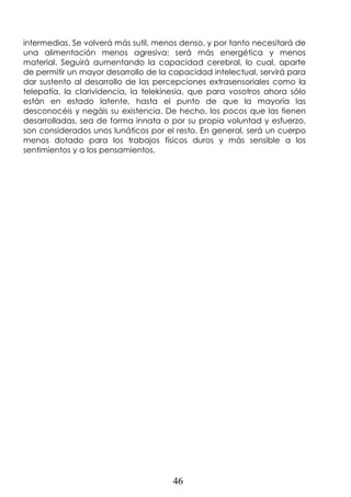 46
intermedias. Se volverá más sutil, menos denso, y por tanto necesitará de
una alimentación menos agresiva: será más energética y menos
material. Seguirá aumentando la capacidad cerebral, lo cual, aparte
de permitir un mayor desarrollo de la capacidad intelectual, servirá para
dar sustento al desarrollo de las percepciones extrasensoriales como la
telepatía, la clarividencia, la telekinesia, que para vosotros ahora sólo
están en estado latente, hasta el punto de que la mayoría las
desconocéis y negáis su existencia. De hecho, los pocos que las tienen
desarrolladas, sea de forma innata o por su propia voluntad y esfuerzo,
son considerados unos lunáticos por el resto. En general, será un cuerpo
menos dotado para los trabajos físicos duros y más sensible a los
sentimientos y a los pensamientos.
 
