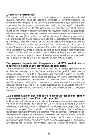 48
¿Y qué es el cuerpo astral?
El cuerpo astral es un cuerpo cuya apariencia es semejante a la del
cuerpo humano, pero de aspecto luminoso y semitransparente. En
realidad está compuesto de un fluido gasoenergético, que resulta de la
combinación de cuatro gases nobles: helio, argón, xenón y kriptón
energizados con la luz de alta vibración que proviene del Sol. El cuerpo
astral en un humano encarnado está superpuesto sobre el cuerpo físico
e íntimamente ligado a él, de manera que interpenetra cada una de las
células del organismo y les proporciona la energía vital que necesitan.
La función de los gases nobles es la de ser los portadores materiales de
esa energía, que no puede ser absorbida directamente por el cuerpo
físico. Es decir las moléculas gaseosas captan la energía vital del sol,
aumentando su vibración y luego la transmiten al cuerpo reduciendo su
tasa vibratoria. Cuando el espíritu se liga al óvulo recién fecundado, su
cuerpo astral constituye un patrón para el desarrollo y formación cuerpo
humano, desde el cigoto hasta el adulto, aportando incluso una parte
de la carga genética propia del espíritu encarnante al cigoto.
Pues yo pensaba que la dotación genética era el 100% heredada de los
progenitores, siendo un 50% proveniente de cada padre.
La herencia de los padres aporta el 90% de la carga genética y el
espíritu encarnante, a través de la configuración genética del cuerpo
astral, aporta un 10%. Este es el mecanismo principal a través del cual se
produce la evolución de la especie, porque en cada generación los
espíritus encarnantes incorporan al cuerpo físico parte de las
modificaciones que han incorporado en su cuerpo astral, las cuales son
consecuencia a su vez de las modificaciones de los cuerpos mental y
espiritual, que han ido realizando como consecuencia de su progreso
evolutivo.
¿Me puedes explicar algo más sobre la estructura del cuerpo astral y
como se produce la conexión con el cuerpo físico?
Sí. El cuerpo astral está estructurado en 7 capas, cada una de las cuales
vibra en distinto rango de frecuencia, y por ello tiene asociado un color
diferente, y está asociada a diferentes funciones del cuerpo físico. Su
estructura se asemeja a la de una red eléctrica cuyo objetivo es
abastecer completamente de energía vital al cuerpo, compuesta de
innumerables cables o filamentos (llamados en oriente nadis) que se
agrupan en determinados puntos en haces de filamentos, llamados
meridianos, por donde transcurren flujos de energía mayores. Los centros
principales de entrada de energía, que la medicina oriental llama
 