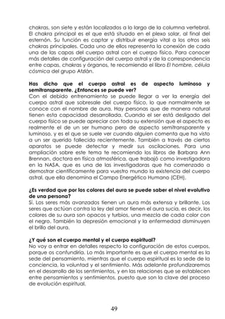 49
chakras, son siete y están localizados a lo largo de la columna vertebral.
El chakra principal es el que está situado en el plexo solar, al final del
esternón. Su función es captar y distribuir energía vital a los otros seis
chakras principales. Cada uno de ellos representa la conexión de cada
una de las capas del cuerpo astral con el cuerpo físico. Para conocer
más detalles de configuración del cuerpo astral y de la correspondencia
entre capas, chakras y órganos, te recomiendo el libro El hombre, célula
cósmica del grupo Atzlán.
Has dicho que el cuerpo astral es de aspecto luminoso y
semitransparente. ¿Entonces se puede ver?
Con el debido entrenamiento se puede llegar a ver la energía del
cuerpo astral que sobresale del cuerpo físico, lo que normalmente se
conoce con el nombre de aura. Hay personas que de manera natural
tienen esta capacidad desarrollada. Cuando el ser está desligado del
cuerpo físico se puede apreciar con toda su extensión que el aspecto es
realmente el de un ser humano pero de aspecto semitransparente y
luminoso, y es el que se suele ver cuando alguien comenta que ha visto
a un ser querido fallecido recientemente. También a través de ciertos
aparatos se puede detectar y medir sus oscilaciones. Para una
ampliación sobre este tema te recomiendo los libros de Barbara Ann
Brennan, doctora en física atmosférica, que trabajó como investigadora
en la NASA, que es una de las investigadoras que ha comenzado a
demostrar científicamente para vuestro mundo la existencia del cuerpo
astral, que ella denomina el Campo Energético Humano (CEH).
¿Es verdad que por los colores del aura se puede saber el nivel evolutivo
de una persona?
Sí. Los seres más avanzados tienen un aura más extensa y brillante. Los
seres que actúan contra la ley del amor tienen el aura sucia, es decir, los
colores de su aura son opacos y turbios, una mezcla de cada color con
el negro. También la depresión emocional y la enfermedad disminuyen
el brillo del aura.
¿Y qué son el cuerpo mental y el cuerpo espiritual?
No voy a entrar en detalles respecto la configuración de estos cuerpos,
porque os confundiría. Lo más importante es que el cuerpo mental es la
sede del pensamiento, mientras que el cuerpo espiritual es la sede de la
conciencia, la voluntad y el sentimiento. Más adelante profundizaremos
en el desarrollo de los sentimientos, y en las relaciones que se establecen
entre pensamientos y sentimientos, puesto que son la clave del proceso
de evolución espiritual.
 