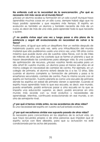 51
No entiendo cuál es la necesidad de la reencarnación. ¿Por qué es
necesario vivir más veces en el mundo físico?
¿Acaso un alumno acaba su formación en un solo curso? Aunque haya
aprendido muchas cosas en un sólo curso, siempre habrá algo que no
haya podido aprender y que requiera más tiempo. El espíritu en
evolución es también un alumno y también necesita de más de un
curso, es decir de más de una vida, para aprender todo lo que necesita
y quiere.
¿Y no podría vivirse aquí una vez y luego pasar a otro plano de la
existencia y seguir allí evolucionando sin necesidad de volver a la
Tierra?
Podría pero, al igual que sería un despilfarro tirar un vestido después de
habérnoslo puesto una sola vez, sería una infrautilización del mundo
material que sólo pudiéramos usarlo una única vez, unos 100 años como
máximo que puede durar una de vuestras vidas físicas, con la de miles
de millones de años que ha costado que se forme un planeta y que se
hayan desarrollado las condiciones para albergar vida. Es una cuestión
de optimización de recursos. ¿Acaso vosotros tenéis escuelas para un
sólo año? En vuestro mundo, un alumno pasa al menos seis años en el
mismo colegio sin necesidad de cambiar de centro. Por ejemplo, en un
colegio de primaria, el alumno estará desde los 6 a los 12 años. Sólo
cuando el alumno completa su formación de primaria y pasa a la
enseñanza secundaria, cambia de centro. Pues lo mismo ocurre con el
espíritu en formación. Vuestro planeta es como una escuela de primaria
donde los espíritus en edad de primaria vienen a aprender. Cuando el
espíritu haya aprendido todo lo que esa escuela, es decir, ese mundo,
pueda enseñarle, podrá entonces pasar a otra escuela en la que se
imparta una educación superior, es decir, podrá encarnar en otro
mundo más acorde con su nivel evolutivo y necesidades de
aprendizaje. Mientras, continuará evolucionando en ese mundo, o en
otro de semejante nivel.
¿Y por qué si hemos vivido antes, no nos acordamos de otras vidas?
Es una necesidad del espíritu en vuestro actual estado evolutivo.
¿Y por qué necesitamos olvidar ese supuesto pasado de otras vidas?
Es necesario para concentraros en los objetivos de la actual vida, sin
que haya recuerdos propios o de otras personas que impidan que el
espíritu actúe con libre albedrío, para que su actuación no esté
condicionada por los actos del pasado.
 