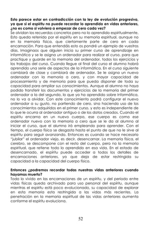 52
Esto parece estar en contradicción con la ley de evolución progresiva,
ya que si el espíritu no puede recordar lo aprendido en vidas anteriores,
¿no es como si volviera a empezar de cero cada vez?
Se olvidan los recuerdos concretos pero no lo aprendido espiritualmente.
Esto queda retenido por el espíritu en su memoria espiritual, aunque no
en la memoria física, que ciertamente parte de cero en cada
encarnación. Para que entendáis esto os pondré un ejemplo de vuestros
días. Imaginaos que alguien inicia su primer curso de aprendizaje en
informática y se le asigna un ordenador para realizar el curso, para que
practique y guarde en la memoria del ordenador, todos los ejercicios y
los trabajos del curso. Cuando llegue al final del curso el alumno habrá
aprendido una serie de aspectos de la informática. En el curso siguiente
cambiará de clase y cambiará de ordenador. Se le asigna un nuevo
ordenador con la memoria a cero, y con mayor capacidad de
procesamiento y de memoria para que pueda disponer de toda su
capacidad para ampliar sus conocimientos. Aunque el alumno no haya
podido transferir los documentos y ejercicios de la memoria del primer
ordenador a la del segundo, lo que ya ha aprendido sobre Informática,
no lo va a olvidar. Con este conocimiento podrá configurar el nuevo
ordenador a su gusto, no partiendo de cero, sino haciendo uso de los
conocimientos adquiridos en el primer curso, y esto es independiente de
lo que le ocurra al ordenador antiguo o de los datos creados. Cuando el
espíritu encarna en un nuevo cuerpo, ese cuerpo es como ese
ordenador nuevo con la memoria a cero que se le da al alumno al
iniciar el curso, que el alumno irá empleando para aprender. Con el
tiempo, el cuerpo físico se desgasta hasta el punto de que no le sirve al
espíritu para seguir avanzando. Entonces es cuando se hace necesario
“jubilar” el ordenador viejo, es decir, desencarnar. La memoria física, el
cerebro, se descompone con el resto del cuerpo, pero no la memoria
espiritual, que retiene todo lo aprendido en esa vida. En el estado de
desencarnado, el espíritu puede acceder a todos los detalles de
encarnaciones anteriores, ya que deja de estar restringida su
capacidad a la capacidad del cuerpo físico.
Entonces ¿podremos recordar todas nuestras vidas anteriores cuando
hayamos muerto?
Todo lo vivido en las encarnaciones de un espíritu, y del periodo entre
vidas físicas queda archivado para uso personal del espíritu, aunque
mientras el espíritu está poco evolucionado, su capacidad de explorar
en esta memoria esta restringida a las vidas más recientes. La
penetración en la memoria espiritual de las vidas anteriores aumenta
conforme el espíritu evoluciona.
 