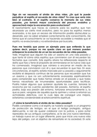 53
Sigo sin ver necesario el olvido de otras vidas. ¿En qué le puede
perjudicar al espíritu el recuerdo de otras vidas? Yo creo que sería más
bien al contrario. Si el espíritu conserva la memoria de sus vidas
pasadas, ¿no tomará mayor conciencia del proceso evolutivo y
aprovechará mejor la encarnación para evolucionar?
El razonamiento que haces es correcto para los espíritus que han
alcanzado ya cierto nivel evolutivo, pero no para los espíritus menos
avanzados, a los que un exceso de información podría obstaculizar su
desarrollo, por no saber emplear correctamente este conocimiento. De
forma que el conocimiento se va haciendo accesible a medida que el
espíritu va evolucionado y va esforzándose por buscarlo.
Pues me tendrás que poner un ejemplo para que entienda lo que
quieres decir, porque no me queda claro en qué manera pueden
entorpecer la evolución de un ser los recuerdos de las vidas pasadas.
Vale. Imaginad que alguien ha sido un asesino en una vida pasada y
que tanto él cómo otros espíritus que convivieron con él recuerdan las
fechorías que cometió. Este espíritu ahora ha reflexionado respecto al
daño que hizo y tiene el propósito de enmendarse en la nueva vida que
ha comenzado. Imaginad que volviera a encarnar en medio de las
personas que convivieron con él y que recuerdan lo que hizo. En esas
circunstancias, el espíritu estaría marcado por su pasado y seguramente
recibiría el desprecio continuo de las personas que recuerdan que fue
un asesino y que no son suficientemente avanzadas espiritualmente
para comprender que todos hemos errado en el pasado y que todos
hemos necesitado de innumerables oportunidades para rectificar.
Podría haber algunos que quisieran ajustarle las cuentas, tomarse la
revancha por las cuentas pendientes del pasado. Asimismo, el espíritu
podría, bajo esa presión del entorno, torturarse emocionalmente o, lo
que es peor, vengarse de aquellos que le oprimen y volver a retomar sus
actividades delictivas, con lo cual, lejos de conseguir una mejora,
estaríamos condenándole al estancamiento espiritual.
¿Y cómo le beneficiaría el olvido de las vidas pasadas?
Podéis considerar como si el espíritu se hubiera acogido a un programa
de protección de testigos, en el que al testigo protegido, antiguo
delincuente, a raíz de querer colaborar con la justicia, y para evitar
represalias de sus antiguos compañeros, se le da una nueva identidad,
un trabajo nuevo en un lugar diferente, para que inicie una nueva vida
lejos del peligro, con el objetivo de reinsertarle en la sociedad. En este
 