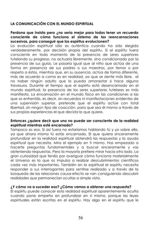 56
LA COMUNICACIÓN CON EL MUNDO ESPIRITUAL
Perdona que insista pero ¿no sería mejor para todos tener un recuerdo
consciente de cómo funciona el sistema de las reencarnaciones
sucesivas, para conseguir que los espíritus evolucionen?
La evolución espiritual sólo es auténtica cuando ha sido elegida
verdaderamente, por decisión propia del espíritu. Si el espíritu fuera
consciente en todo momento de la presencia de seres superiores
tutelando su progreso, no actuaría libremente, sino condicionado por la
presencia de sus guías. Le pasaría igual que al niño que actúa de una
forma en presencia de sus padres o sus maestros, por temor o por
respeto a éstos, mientras que, en su ausencia, actúa de forma diferente,
más de acuerdo a como es en realidad, ya que se siente más libre, al
no haber ningún adulto que lo pueda amonestar si hace alguna
travesura. Durante el tiempo que el espíritu está desencarnado en el
mundo espiritual, la presencia de los seres superiores tutelares es más
manifiesta. La encarnación en el mundo físico en las condiciones a las
que os enfrentáis, es decir, sin recuerdos ni manifestaciones evidentes de
una supervisión superior, pretende que el espíritu actúe con total
libertad, sin ningún tipo de coacción, para que sea él mismo a través de
sus propias experiencias el que decida lo que quiere.
Entonces ¿quiere decir que uno no puede ser consciente de la realidad
espiritual mientras esté encarnado?
Tampoco es eso. Si así fuera no estaríamos hablando tú y yo sobre ello,
ya que ahora mismo tú estás encarnado. El que quiera sinceramente
profundizar en la realidad espiritual obtendrá las respuestas y la ayuda
espiritual que necesita. Mira el ejemplo en ti mismo. Has empezado a
hacerte preguntas fundamentales y a buscar sinceramente y vas
obteniendo respuestas. Pero la mayoría prefiere mirar hacia otro lado. La
gran curiosidad que tenéis por averiguar cómo funciona materialmente
el Universo es la que os impulsa a realizar descubrimientos científicos
cada vez más importantes. También en lo espiritual el espíritu necesita
responder a sus interrogantes para sentirse realizado y a través de la
búsqueda de las relaciones causa-efecto se van consiguiendo descubrir
realidades que permanecían ocultas a simple vista.
¿Y cómo va a suceder eso? ¿Cómo vamos a obtener una respuesta?
El espíritu puede conocer esta realidad espiritual aparentemente oculta
cuando pone empeño en profundizar en sí mismo, porque las leyes
espirituales están escritas en el espíritu. Hay algo en el espíritu que le
 