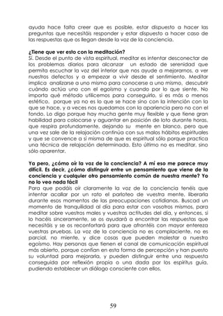 59
ayuda hace falta creer que es posible, estar dispuesto a hacer las
preguntas que necesitáis responder y estar dispuesto a hacer caso de
las respuestas que os llegan desde la voz de la conciencia.
¿Tiene que ver esto con la meditación?
Sí. Desde el punto de vista espiritual, meditar es intentar desconectar de
los problemas diarios para alcanzar un estado de serenidad que
permita escuchar la voz del interior que nos ayude a mejorarnos, a ver
nuestros defectos y a empezar a vivir desde el sentimiento. Meditar
implica analizarse a uno mismo para conocerse a uno mismo, descubrir
cuándo actúa uno con el egoísmo y cuando por lo que siente. No
importa qué método utilicemos para conseguirlo, si es más o menos
estético, porque ya no es lo que se hace sino con la intención con la
que se hace, y a veces nos quedamos con la apariencia pero no con el
fondo. Lo digo porque hay mucha gente muy flexible y que tiene gran
habilidad para colocarse y aguantar en posición de loto durante horas,
que respira profundamente, dejando su mente en blanco, pero que
una vez sale de la relajación continúa con sus malos hábitos espirituales
y que se convence a sí misma de que es espiritual sólo porque practica
una técnica de relajación determinada. Esto último no es meditar, sino
sólo aparentar.
Ya pero, ¿cómo oír la voz de la conciencia? A mí eso me parece muy
difícil. Es decir, ¿cómo distinguir entre un pensamiento que viene de la
conciencia y cualquier otro pensamiento común de nuestra mente? Yo
no lo veo nada fácil
Para que podáis oír claramente la voz de la conciencia tenéis que
intentar acallar por un rato el parloteo de vuestra mente, liberarla
durante esos momentos de las preocupaciones cotidianas. Buscad un
momento de tranquilidad al día para estar con vosotros mismos, para
meditar sobre vuestros males y vuestras actitudes del día, y entonces, si
lo hacéis sinceramente, se os ayudará a encontrar las respuestas que
necesitáis y se os reconfortará para que afrontéis con mayor entereza
vuestras pruebas. La voz de la conciencia no es complaciente, no es
parcial, no miente, y dice cosas que pueden molestar a nuestro
egoísmo. Hay personas que tienen el canal de comunicación espiritual
más abierto, porque confían en esta forma de percepción y han puesto
su voluntad para mejorarla, y pueden distinguir entre una respuesta
conseguida por reflexión propia o una dada por los espíritus guía,
pudiendo establecer un diálogo consciente con ellos.
 